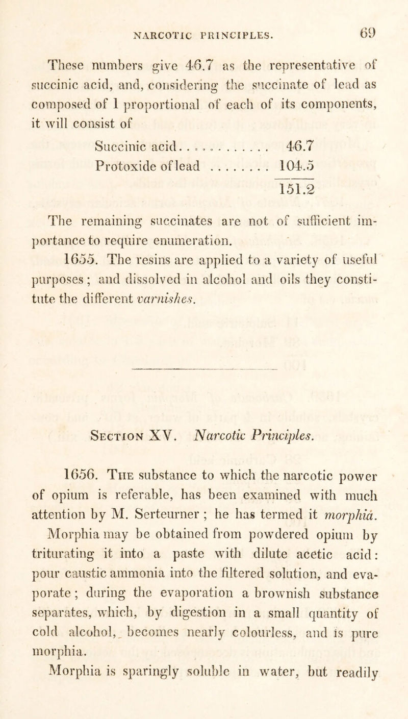 NARCOTIC PRINCIPLES. These numbers give 46.7 as the representative of succinic acid, and, considering the succinate of lead as composed of 1 proportional of each of its components, it will consist of 46.7 104.5 Succinic acid. . * Protoxide of lead 151.2 The remaining succinates are not of sufficient im- portance to require enumeration. 1655. The resins are applied to a variety of useful purposes; and dissolved in alcohol and oils they consti- tute the different varnishes. Section XV. Narcotic Principles. 1656. Tiie substance to which the narcotic power of opium is referable, has been examined with much attention by M. Serteurner ; he has termed it morphia. Morphia may be obtained from powdered opium by triturating it into a paste with dilute acetic acid: pour caustic ammonia into the filtered solution, and eva- porate ; during the evaporation a brownish substance separates, which, by digestion in a small quantity of cold alcohol,, becomes nearly colourless, and is pure morphia. Morphia is sparingly soluble in water, but readily