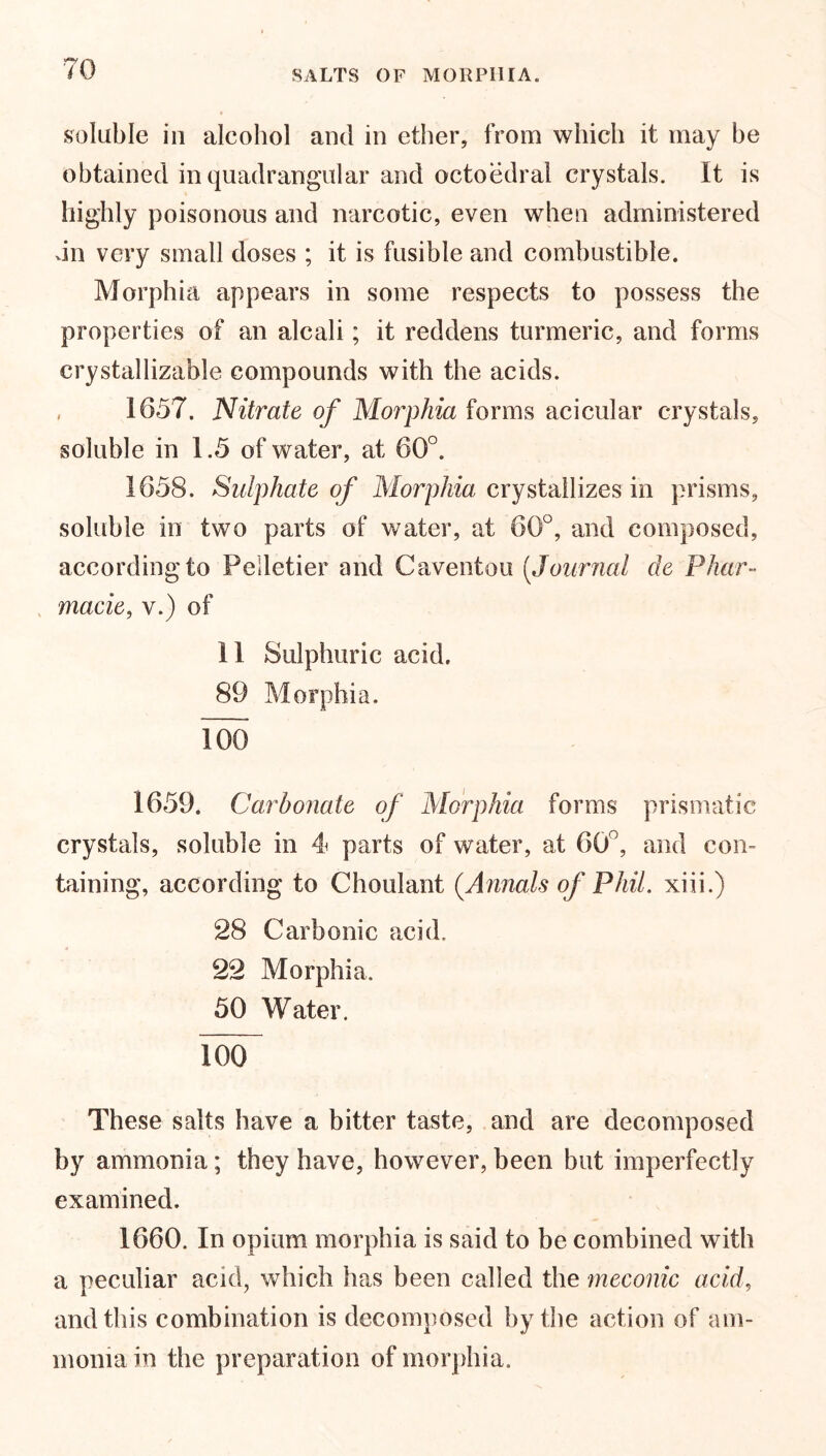 soluble iii alcohol and in ether, from which it may he obtained in quadrangular and octoedral crystals. It is highly poisonous and narcotic, even when administered An very small doses ; it is fusible and combustible. Morphia appears in some respects to possess the properties of an alcali; it reddens turmeric, and forms crystallizable compounds with the acids. , 1657. Nitrate of Morphia forms acicular crystals, soluble in 1.5 of water, at 60°. 1658. Sulphate of Morphia crystallizes in prisms, soluble in two parts of water, at 60°, and composed, according to Pelletier and Caventou (Journal de Phar- macies v.) of 11 Sulphuric acid. 89 Morphia. 100 1659. Carbonate of Morphia forms prismatic crystals, soluble in 4 parts of water, at 60 , and con- taining, according to Choulant (.Annals of Phil, xiii.) 28 Carbonic acid. 22 Morphia. 50 Water. 100“ These salts have a bitter taste, and are decomposed by ammonia; they have, however, been but imperfectly examined. 1660. In opium morphia is said to be combined with a peculiar acid, which has been called the meconic acids and this combination is decomposed by the action of am- monia in the preparation of morphia.