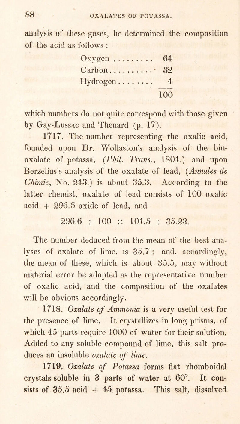 OXALATES OF POTASSA. analysis of these gases, he determined the composition of the acid as follows : Oxygen ......... 64 Carbon * 32 Hydrogen 4 Too which numbers do not quite correspond with those given by Gay-Lussac and Thenard (p. 17). 1717. The number representing the oxalic acid, founded upon Dr. Wollaston’s analysis of the bin- oxalate of potassa, (Phil. Trans., 1804.) and upon Berzelius’s analysis of the oxalate of lead, (Annales de Chimie, No. 243.) is about 35.3. According to the latter chemist, oxalate of lead consists of 100 oxalic acid + 296.6 oxide of lead, and 296.6 : 100 :: 104.5 : 35.23. The number deduced from the mean of the best ana- lyses of oxalate of lime, is 35.7 ; and, accordingly, the mean of these, which is about 35.5, may without material error be adopted as the representative number of oxalic acid, and the composition of the oxalates will be obvious accordingly. 1718. Oxalate of Ammonia is a very useful test for the presence of lime. It crystallizes in long prisms, of which 45 parts require 1000 of water for their solution. Added to any soluble compound of lime, this salt pro- duces an insoluble oxalate of lime. 1719. Oxalate of Potassa forms flat rhomboidal crystals soluble in 3 parts of water at 60°. It con- sists of 35.5 acid -f- 45 potassa. This salt, dissolved