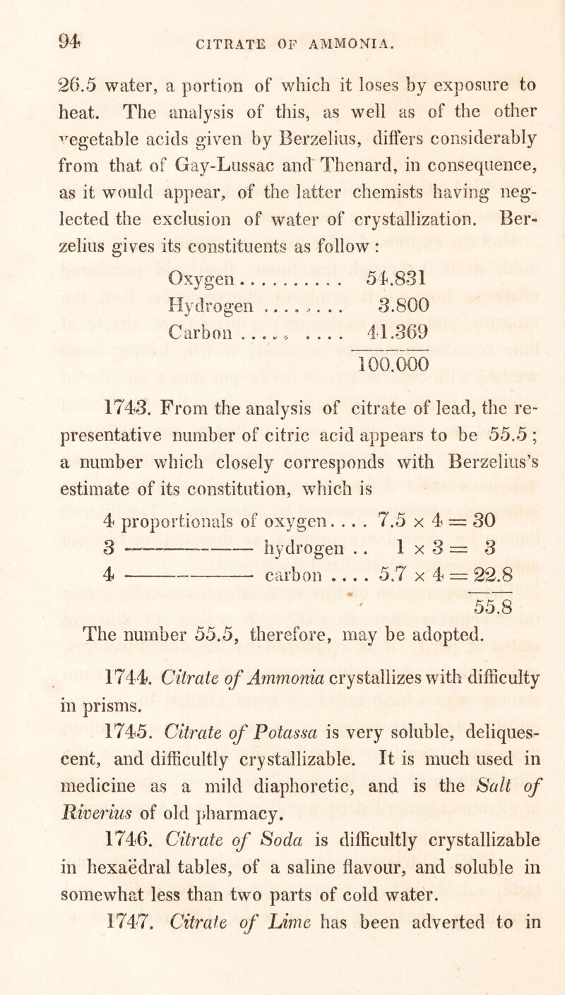 9 4 CITRATE OF AMMONIA. 26.5 water, a portion of which if loses by exposure to heat. The analysis of this, as well as of the other vegetable acids given by Berzelius, differs considerably from that of Gay-Lussac and Thenard, in consequence, as it would appear, of the latter chemists having neg- lected the exclusion of water of crystallization. Ber- zelius gives its constituents as follow : Oxygen 54.831 Hydrogen ........ 3.800 Carbon . . v * .... 44.369 TooTooo 1743. From the analysis of citrate of lead, the re- presentative number of citric acid appears to be 55.5 ; a number which closely corresponds with Berzelius’s estimate of its constitution, which is 4 proportionals of oxygen.... 7.5 x 4 = 30 3 — hydrogen . . 1x3= 3 4 — carbon .... 5.7 x 4 = 22.8 The number 55.5, therefore, may be adopted. 1744. Citrate of Ammonia crystallizes with difficulty in prisms. 1745. Citrate of Potassa is very soluble, deliques- cent, and difficultly crystallizable. It is much used in medicine as a mild diaphoretic, and is the Salt of Riverius of old pharmacy. 1746. Citrate of Soda is difficultly crystallizable in hexaedral tables, of a saline flavour, and soluble in somewhat less than two parts of cold water. 1747. Citrate of Lime has been adverted to in