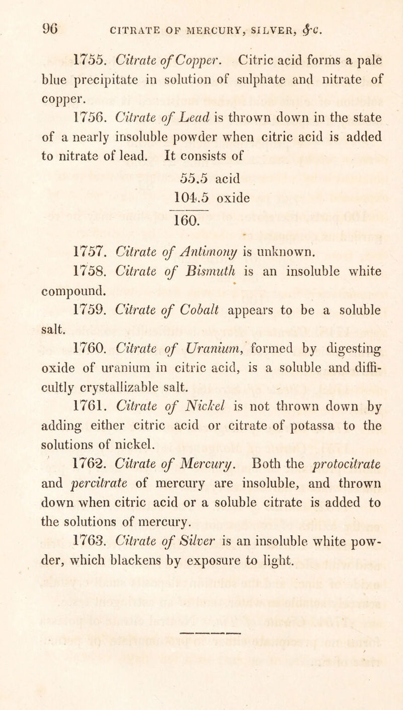 1755. Citrate of Copper. Citric acid forms a pale blue precipitate in solution of sulphate and nitrate of copper. 1756. Citrate of head, is thrown down in the state of a nearly insoluble powder when citric acid is added to nitrate of lead. It consists of 55.5 acid 104.5 oxide TgoT 1757. Citrate of Antimony is unknown. 1758. Citrate of Bismuth is an insoluble white ♦ compound. 1759. Citrate of Cohalt appears to be a soluble salt. 1760. Citrate of Uranium, formed by digesting oxide of uranium in citric acid, is a soluble and diffi- cultly crystallizable salt. 1761. Citrate of Nickel is not thrown down by adding either citric acid or citrate of potassa to the solutions of nickel. 1762. Citrate of Mercury. Both the protocitrate and percitrate of mercury are insoluble, and thrown down when citric acid or a soluble citrate is added to the solutions of mercury. 1763. Citrate of Silver is an insoluble white pow- der, which blackens by exposure to light.