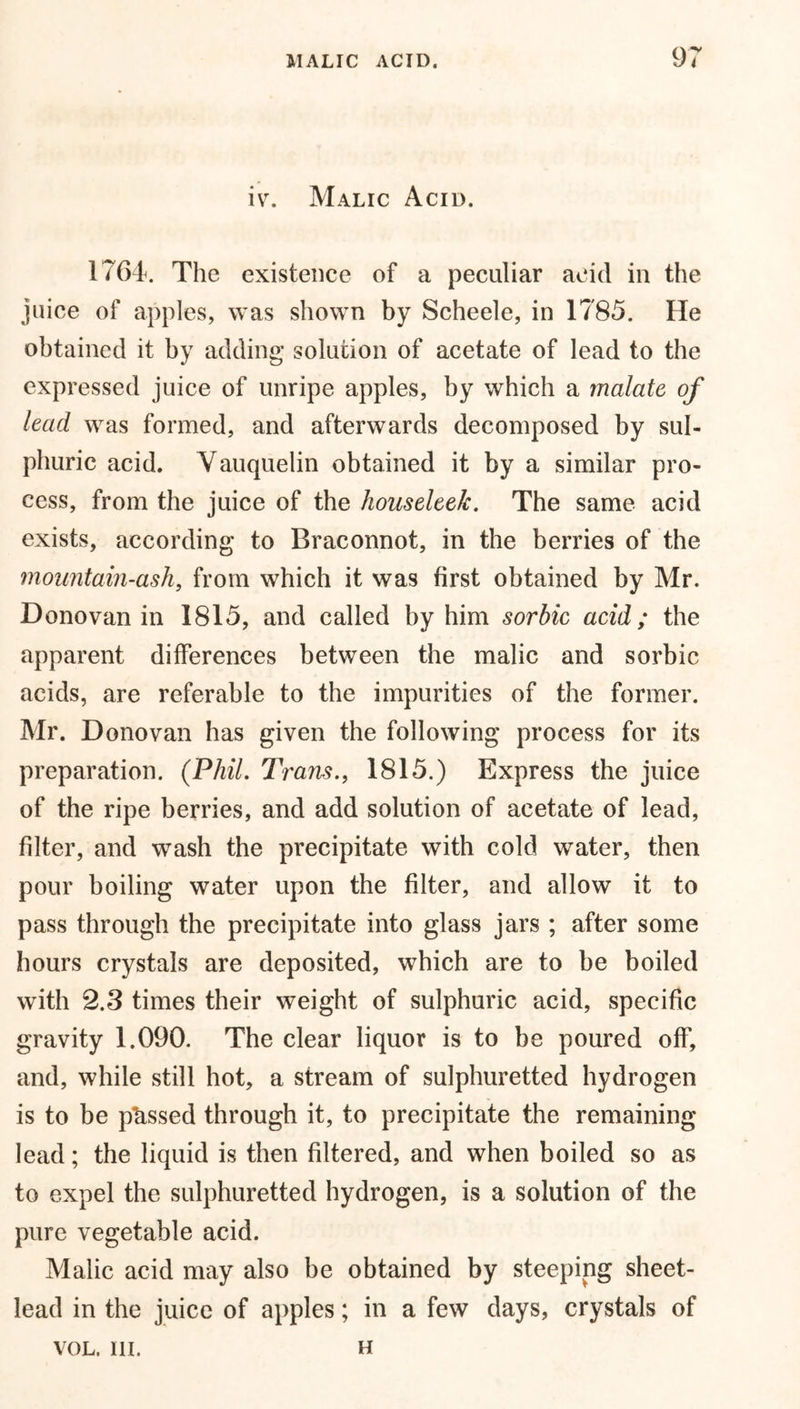 iv. Malic Acid. 1764. The existence of a peculiar acid in the juice of apples, was shown by Scheele, in 1785. He obtained it by adding solution of acetate of lead to the expressed juice of unripe apples, by which a malate of lead was formed, and afterwards decomposed by sul- phuric acid. Vauquelin obtained it by a similar pro- cess, from the juice of the houseleek. The same acid exists, according to Braconnot, in the berries of the mountain-ash, from which it was first obtained by Mr. Donovan in 1815, and called by him sorbic acid; the apparent differences between the malic and sorbic acids, are referable to the impurities of the former. Mr. Donovan has given the following process for its preparation. (Phil. Tram., 1815.) Express the juice of the ripe berries, and add solution of acetate of lead, filter, and wash the precipitate with cold water, then pour boiling water upon the filter, and allow it to pass through the precipitate into glass jars ; after some hours crystals are deposited, which are to be boiled with 2.3 times their weight of sulphuric acid, specific gravity 1.090. The clear liquor is to be poured off, and, while still hot, a stream of sulphuretted hydrogen is to be p'assed through it, to precipitate the remaining lead; the liquid is then filtered, and when boiled so as to expel the sulphuretted hydrogen, is a solution of the pure vegetable acid. Malic acid may also be obtained by steeping sheet- lead in the juice of apples; in a few days, crystals of VOL. III. h