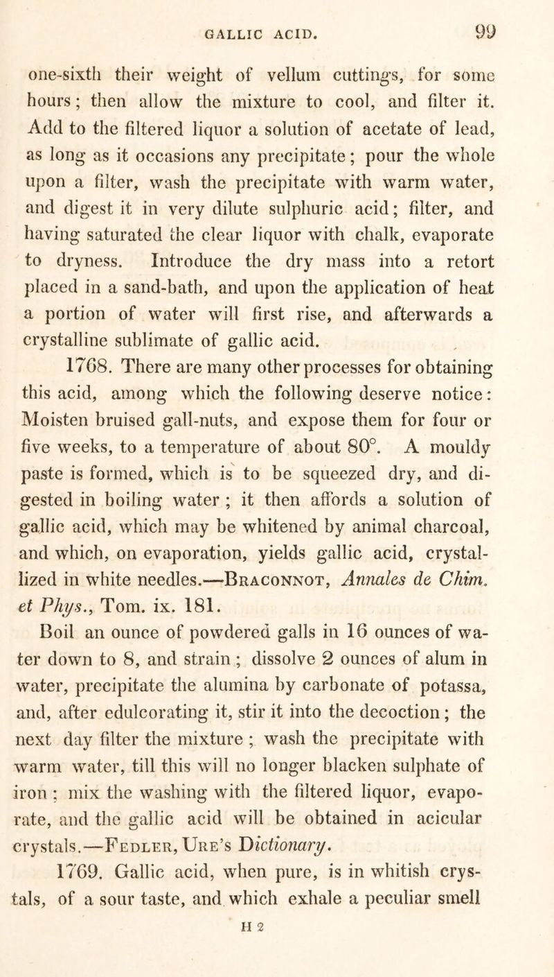 one-sixth their weight of vellum cuttings, for some hours; then allow the mixture to cool, and filter it. Add to the filtered liquor a solution of acetate of lead, as long as it occasions any precipitate; pour the whole upon a filter, wash the precipitate with warm water, and digest it in very dilute sulphuric acid; filter, and having saturated the clear liquor with chalk, evaporate to dryness. Introduce the dry mass into a retort placed in a sand-bath, and upon the application of heat a portion of water will first rise, and afterwards a crystalline sublimate of gallic acid. 1768. There are many other processes for obtaining this acid, among which the following deserve notice: Moisten bruised gall-nuts, and expose them for four or five weeks, to a temperature of about 80°. A mouldy paste is formed, which is to be squeezed dry, and di- gested in boiling water ; it then affords a solution of gallic acid, which may be whitened by animal charcoal, and which, on evaporation, yields gallic acid, crystal- lized in white needles.—Braconnot, Annales de Chim. et Phys., Tom. ix. 181. Boil an ounce of powdered galls in 16 ounces of wa- ter down to 8, and strain ; dissolve 2 ounces of alum in water, precipitate the alumina by carbonate of potassa, and, after edulcorating it, stir it into the decoction; the next day filter the mixture ; wash the precipitate with warm water, till this will no longer blacken sulphate of iron ; mix the washing with the filtered liquor, evapo- rate, and the gallic acid will be obtained in acicular crystals.—Fedler, Ure’s Dictionary. 1769. Gallic acid, when pure, is in whitish crys- tals, of a sour taste, and which exhale a peculiar smell