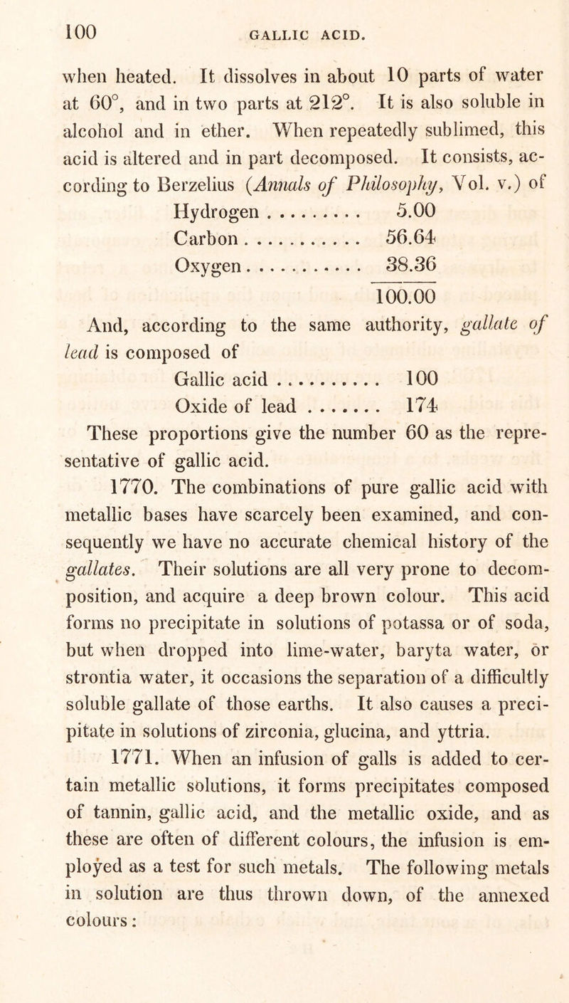when heated. It dissolves in about 10 parts of water at 60°, and in two parts at 212°. It is also soluble in alcohol and in ether. When repeatedly sublimed, this acid is altered and in part decomposed. It consists, ac- cording to Berzelius (Annals of Philosophy, Yol. v.) of Hydrogen . 5.00 Carbon 56.64 Oxygen 38.36 100.00 And, according to the same authority, gallatc of lead is composed of Gallic acid 100 Oxide of lead 174 These proportions give the number 60 as the repre- sentative of gallic acid. 1770. The combinations of pure gallic acid with metallic bases have scarcely been examined, and con- sequently we have no accurate chemical history of the gallates. Their solutions are all very prone to decom- position, and acquire a deep brown colour. This acid forms no precipitate in solutions of potassa or of soda, but when dropped into lime-water, baryta water, or strontia water, it occasions the separation of a difficultly soluble gallate of those earths. It also causes a preci- pitate in solutions of zirconia, glucina, and yttria. 1771. When an infusion of galls is added to cer- tain metallic solutions, it forms precipitates composed of tannin, gallic acid, and the metallic oxide, and as these are often of different colours, the infusion is em- ployed as a test for such metals. The following metals in solution are thus thrown down, of the annexed colours: