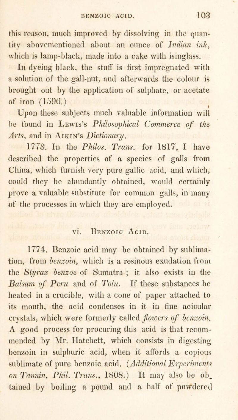 this reason, much improved by dissolving in the quan- tity abovementioned about an ounce of Indian ink, which is lamp-black, made into a cake with isinglass. In dyeing black, the stuff is first impregnated with a solution of the gall-nut, and afterwards the colour is brought out by the application of sulphate, or acetate of iron (1596.) Upon these subjects much valuable information will be found in Lewis’s Philosophical Commerce of the Arts, and in Aik in’s Dictionary. 1773. In the Philos. Trans, for 1817, I have described the properties of a species of galls from China, which furnish very pure gallic acid, and which, could they be abundantly obtained, would certainly prove a valuable substitute for common galls, in many of the processes in which they are employed. vi. Benzoic Acid. 1774. Benzoic acid may be obtained by sublima- tion, from benzoin, which is a resinous exudation from the Sty rax benzoe of Sumatra ; it also exists in the Balsam of Peru and of Tolu. If these substances be heated in a crucible, with a cone of paper attached to its mouth, the acid condenses in it in fine acicular crystals, which were formerly called flowers of benzoin. A good process for procuring this acid is that recom- mended by Mr. Hatchett, which consists in digesting benzoin in sulphuric acid, when it affords a copious sublimate of pure benzoic acid. (Additional Experiments on Tannin, Phil. Trans., 1808.) It may also be ob_ tained by boiling a pound and a half of powdered