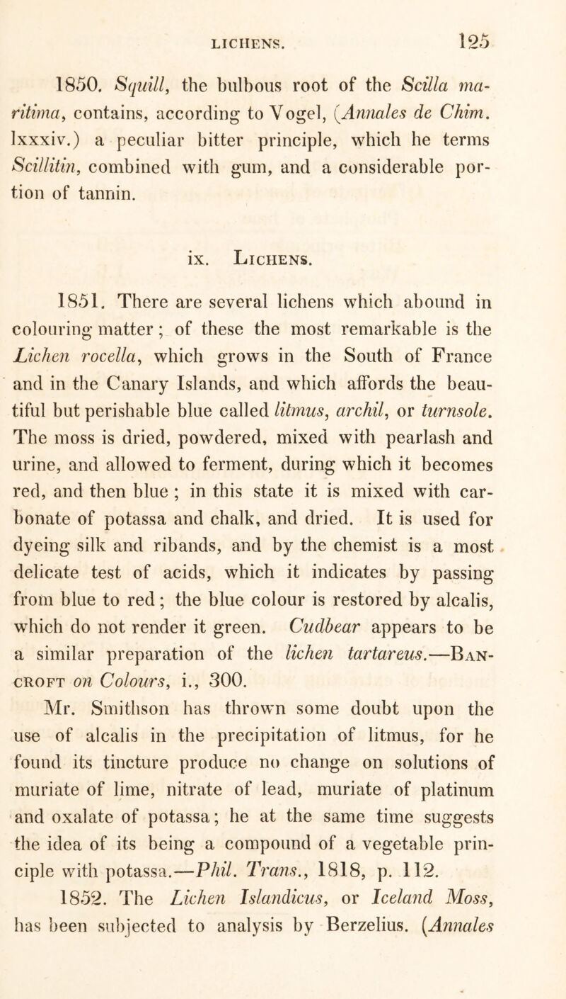 1850. Squill, the bulbous root of the Scilla ma- ritima, contains, according to Vogel, (.Annales de Chim. lxxxiv.) a peculiar bitter principle, which he terms Scillitin, combined with gum, and a considerable por- tion of tannin. ix. Lichens. 1851. There are several lichens which abound in colouring matter; of these the most remarkable is the Lichen rocella, which grows in the South of France and in the Canary Islands, and which affords the beau- tiful but perishable blue called litmus, archil, or turnsole. The moss is dried, powdered, mixed with pearlash and urine, and allowed to ferment, during which it becomes red, and then blue ; in this state it is mixed with car- bonate of potassa and chalk, and dried. It is used for dyeing silk and ribands, and by the chemist is a most delicate test of acids, which it indicates by passing from blue to red; the blue colour is restored by alcalis, which do not render it green. Cudbear appears to be a similar preparation of the lichen tartareus.—Ban- croft on Colours, i., 300. Mr. Smithson has thrown some doubt upon the use of alcalis in the precipitation of litmus, for he found its tincture produce no change on solutions of muriate of lime, nitrate of lead, muriate of platinum and oxalate of potassa; he at the same time suggests the idea of its being a compound of a vegetable prin- ciple with potassa.—Phil. Trans., 1818, p. 112. 1852. The Lichen Islandicus, or Iceland Moss, has been subjected to analysis by Berzelius. (.Annales