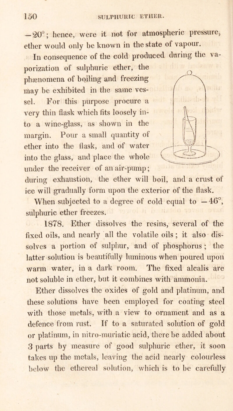 — 20°; hence, were it not tor atmospheric pressure, ether would only be known in the state of vapoui. In consequence of the cold produced during the va- porization of sulphuric ether, the phenomena of boiling and freezing may be exhibited in the same ves- sel. For this purpose procure a very thin flask which fits loosely in- to a wine-glass, as shown in the margin. Pour a small quantity of ether into the flask, and of water into the glass, and place the whole under the receiver of an air-pump; during exhaustion, the ether will boil, and a crust of ice will gradually form upon the exterior of the flask. When subjected to a degree of cold equal to — 46°, sulphuric ether freezes. 1878. Ether dissolves the resins, several of the fixed oils, and nearly all the volatile oils; it also dis- solves a portion of sulphur, and of phosphorus ; the latter solution is beautifully luminous when poured upon warm water, in a dark room. The fixed alcalis are not soluble in ether, but it combines with ammonia. Ether dissolves the oxides of gold and platinum, and these solutions have been employed for coating steel with those metals, with a view to ornament and as a defence from rust. If to a saturated solution of gold or platinum, in nitro-muriatic acid, there be added about 3 parts by measure of good sulphuric ether, it soon takes up the metals, leaving the acid nearly colourless below the ethereal solution, which is to be carefully