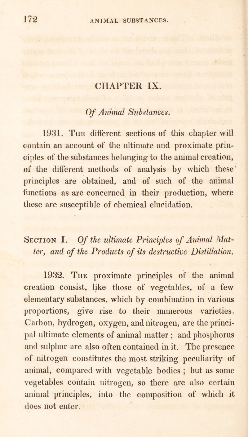 CHAPTER IX. Of Animal Substances. 1931. The different sections of this chapter will contain an account of the ultimate and proximate prin- ciples of the substances belonging to the animal creation, of the different methods of analysis by which these principles are obtained, and of such of the animal functions as are concerned in their production, where these are susceptible of chemical elucidation. Section I. Of the ultimate Principles of Animal Mat- ter, and of the Products of its destructive Distillation. 1932. The proximate principles of the animal creation consist, like those of vegetables, of a few elementary substances, which by combination in various proportions, give rise to their numerous varieties. Carbon, hydrogen, oxygen, and nitrogen, are the princi- pal ultimate elements of animal matter ; and phosphorus and sulphur are also often contained in it. The presence of nitrogen constitutes the most striking peculiarity of animal, compared with vegetable bodies ; but as some vegetables contain nitrogen, so there are also certain animal principles, into the composition of which it does not enter.