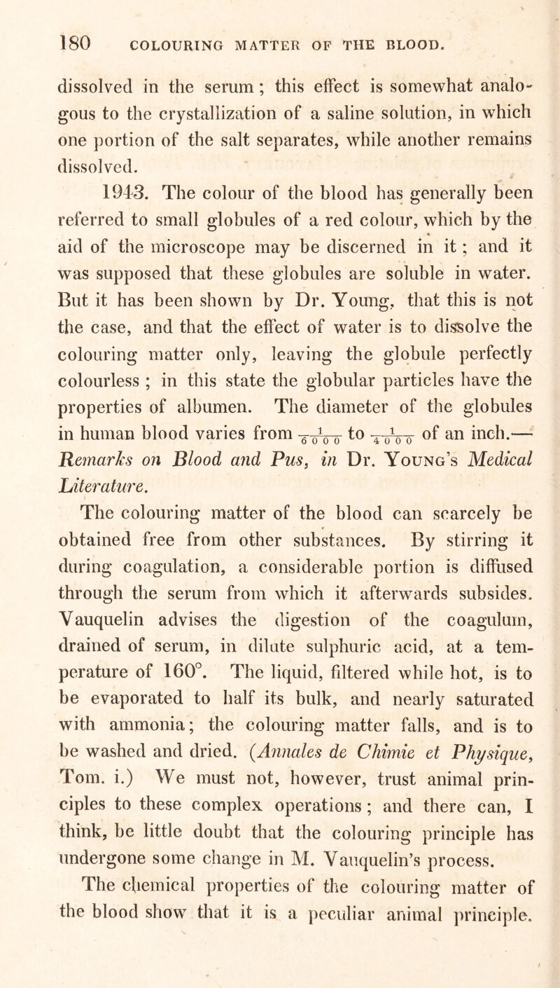 dissolved in the serum; this effect is somewhat analo- gous to the crystallization of a saline solution, in which one portion of the salt separates, while another remains dissolved. 19d3. The colour of the blood has generally been referred to small globules of a red colour, which by the aid of the microscope may be discerned in it; and it was supposed that these globules are soluble in water. But it has been shown by Dr. Young, that this is not the case, and that the effect of water is to dissolve the colouring matter only, leaving the globule perfectly colourless ; in this state the globular particles have the properties of albumen. The diameter of the globules in human blood varies from -g-oVo tttVo °f an inch.— Remarks on Blood and Pus, in Dr. Young’s Medical Literature. The colouring matter of the blood can scarcely be obtained free from other substances. By stirring it during coagulation, a considerable portion is diffused through the serum from which it afterwards subsides. Yauquelin advises the digestion of the coagulum, drained of serum, in dilute sulphuric acid, at a tem- perature of 160°. The liquid, filtered while hot, is to be evaporated to half its bulk, and nearly saturated with ammonia; the colouring matter falls, and is to be washed and dried. (Annales de Chimie et Physique, Tom. i.) We must not, however, trust animal prin- ciples to these complex operations ; and there can, I think, be little doubt that the colouring principle has undergone some change in M. Vauquelin’s process. The chemical properties of the colouring matter of the blood show that it is a peculiar animal principle.