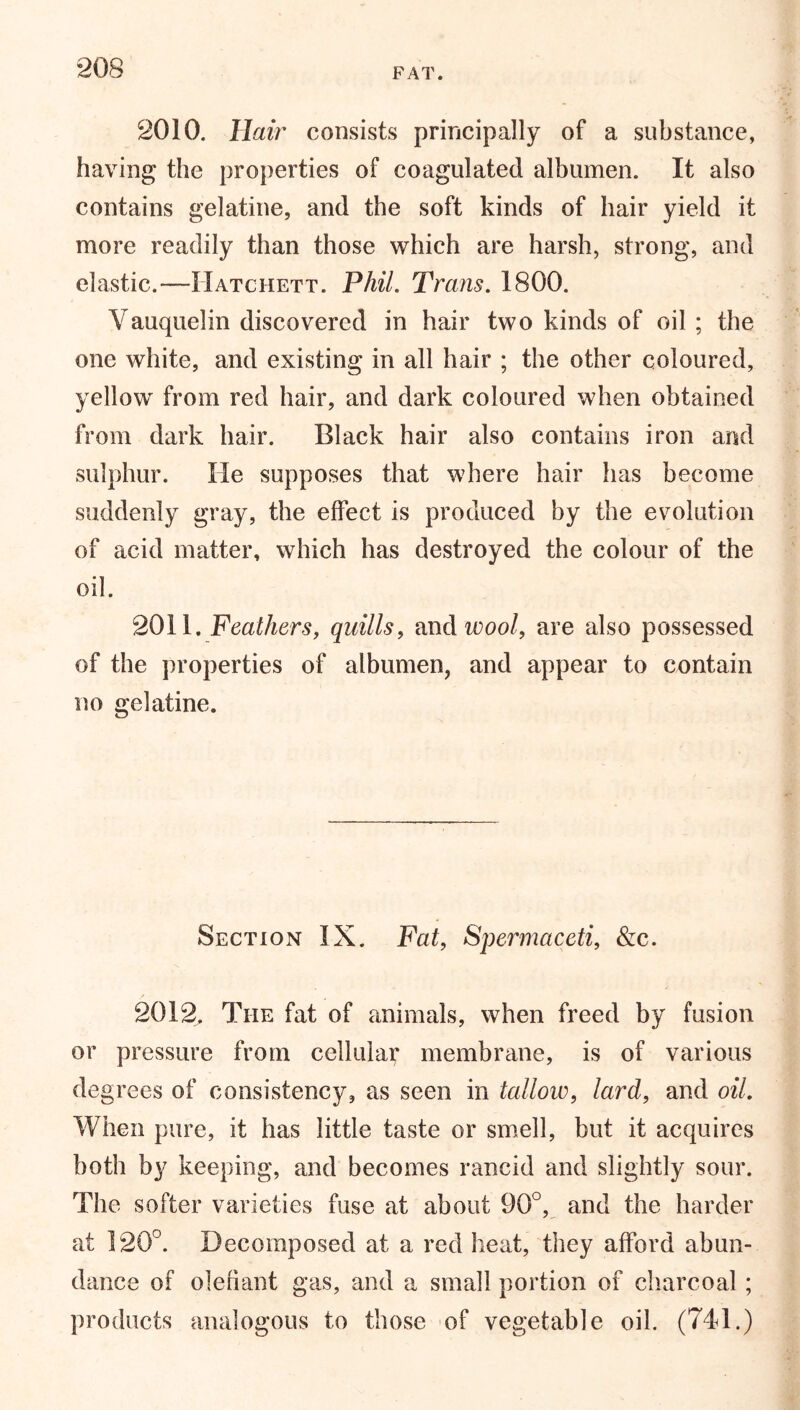 FAT. 2010. Hair consists principally of a substance, having the properties of coagulated albumen. It also contains gelatine, and the soft kinds of hair yield it more readily than those which are harsh, strong, and elastic.—Hatchett. Phil. Trans. 1800. Yauquelin discovered in hair two kinds of oil ; the one white, and existing in all hair ; the other coloured, yellow from red hair, and dark coloured when obtained from dark hair. Black hair also contains iron and sulphur. He supposes that where hair has become suddenly gray, the effect is produced by the evolution of acid matter, which has destroyed the colour of the oil. 2011. Feathers, quills, and wool, are also possessed of the properties of albumen, and appear to contain no gelatine. Section IX. Fat, Spermaceti, &c. 2012, The fat of animals, when freed by fusion or pressure from cellular membrane, is of various degrees of consistency, as seen in tallow, lard, and oil. When pure, it has little taste or smell, but it acquires both by keeping, and becomes rancid and slightly sour. The softer varieties fuse at about 90°, and the harder at 120°. Decomposed at a red heat, they afford abun- dance of olefiant gas, and a small portion of charcoal ; products analogous to those of vegetable oil. (741.)