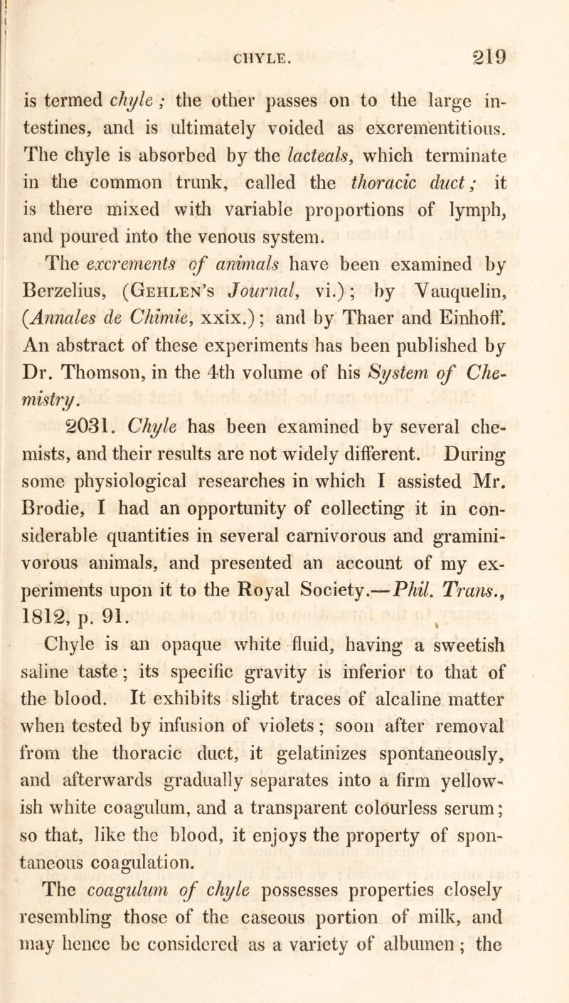 is termed chyle ; the other passes on to the large in- testines, and is ultimately voided as excrementitious. The chyle is absorbed by the lacteals, which terminate in the common trunk, called the thoracic duct; it is there mixed with variable proportions of lymph, and poured into the venous system. The excrements of animals have been examined by Berzelius, (Gehlen’s Journal, vi.); by Vauquelin, (Annates de Chimie, xxix.); and by Thaer and Einhoff. An abstract of these experiments has been published by Dr. Thomson, in the 4th volume of his System of Che- mistry. 2031. Chyle has been examined by several che- mists, and their results are not widely different. During some physiological researches in which I assisted Mr. Brodie, I had an opportunity of collecting it in con- siderable quantities in several carnivorous and gramini- vorous animals, and presented an account of my ex- periments upon it to the Royal Society.—PM. Trans., 1812, p. 91. Chyle is an opaque white fluid, having a sweetish saline taste; its specific gravity is inferior to that of the blood. It exhibits slight traces of alcaline matter when tested by infusion of violets; soon after removal from the thoracic duct, it gelatinizes spontaneously, and afterwards gradually separates into a firm yellow- ish white coagulum, and a transparent colourless serum; so that, like the blood, it enjoys the property of spon- taneous coagulation. The coagulum of chyle possesses properties closely resembling those of the caseous portion of milk, and may hence be considered as a variety of albumen; the