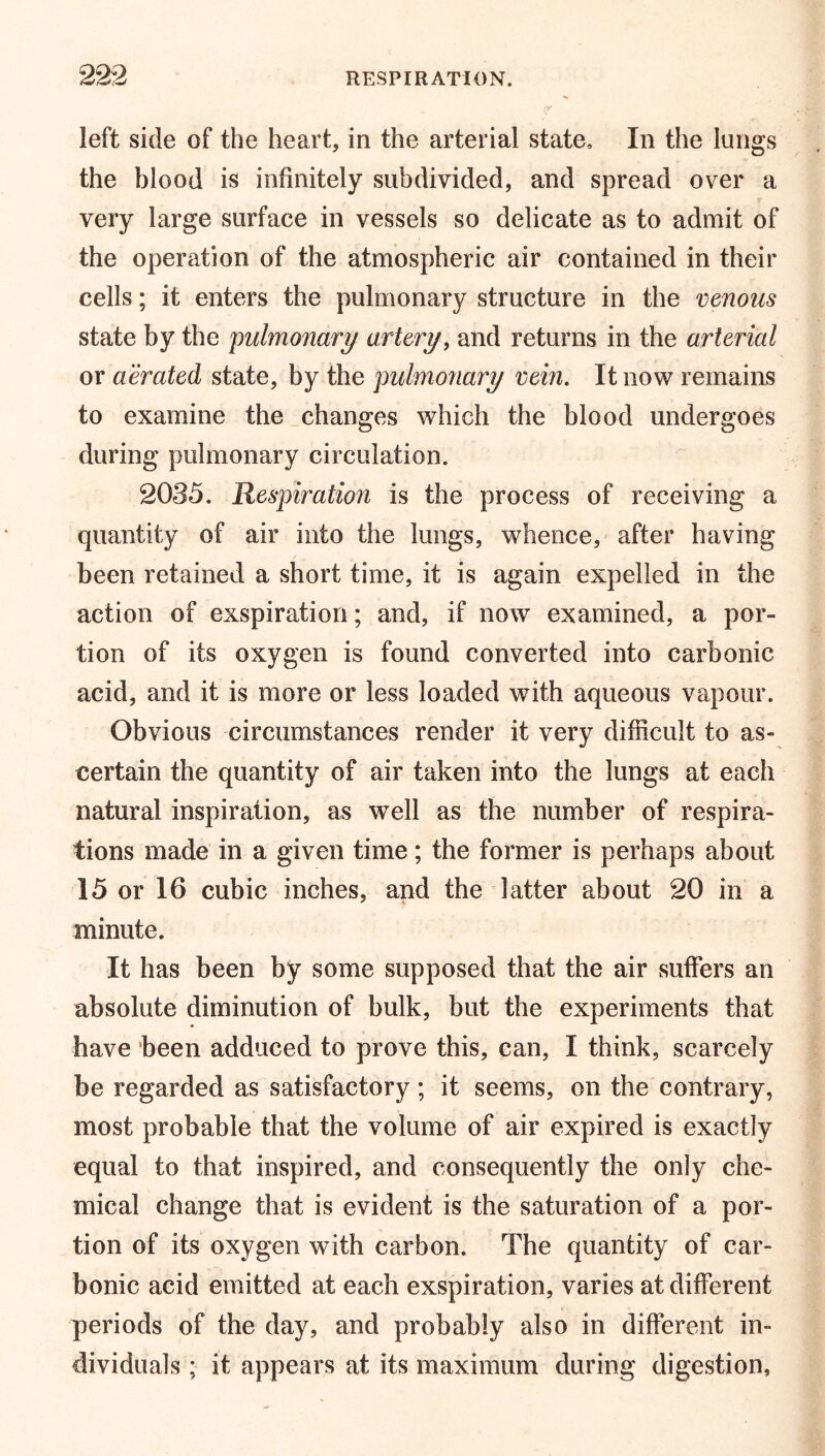 left side of the heart, in the arterial state. In the lungs the blood is infinitely subdivided, and spread over a very large surface in vessels so delicate as to admit of the operation of the atmospheric air contained in their cells; it enters the pulmonary structure in the venous state by the pulmonary artery, and returns in the arterial or aerated state, by the pulmonary vein. It now remains to examine the changes which the blood undergoes during pulmonary circulation. 2035. Respiration is the process of receiving a quantity of air into the lungs, whence, after having been retained a short time, it is again expelled in the action of exspiration; and, if now examined, a por- tion of its oxygen is found converted into carbonic acid, and it is more or less loaded with aqueous vapour. Obvious circumstances render it very difficult to as- certain the quantity of air taken into the lungs at each natural inspiration, as well as the number of respira- tions made in a given time; the former is perhaps about 15 or 16 cubic inches, and the latter about 20 in a minute. It has been by some supposed that the air suffers an absolute diminution of bulk, but the experiments that have been adduced to prove this, can, I think, scarcely be regarded as satisfactory; it seems, on the contrary, most probable that the volume of air expired is exactly equal to that inspired, and consequently the only che- mical change that is evident is the saturation of a por- tion of its oxygen with carbon. The quantity of car- bonic acid emitted at each exspiration, varies at different periods of the day, and probably also in different in- dividuals ; it appears at its maximum during digestion,