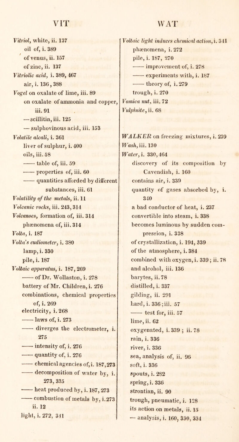 Vitriol, white, ii. 137 oil of, i. 389 of venus, ii. 157 of zinc, ii. 137 Vitriolic acid, i. 389, 467 air, i. 136,388 Vogel on oxalate of lime, iii. 89 on oxalate of ammonia and copper, iii. 91 — scillitin, iii. 125 — sulphovinous acid, iii. 153 Volatile alcali, i. 361 liv er of sulphur, i. 400 oils, iii. 58 table of, iii. 59 • properties of, iii. 60 quantities afforded by different substances, iii. 61 Volatility of the metals, ii. 11 Volcanic rocks, iii. 243,314 Volcanoes, formation of, iii. 314 phenomena of, iii. 314 Volta, i. 187 Volta's eudiometer, i. 380 lamp, i. 330 pile, i. 187 Voltaic apparatus, i. 187, 269 of Dr. Wollaston, i. 278 battery of Mr. Children, i. 276 combinations, chemical properties of, i. 269 electricity, i. 268 — laws of, i. 273 diverges the electrometer, i. 275 -—- intensity of, i. 276 quantity of, i. 276 chemical agencies of,i. 187,273 decomposition of water by, i. 273, 335 heat produced by, i. 187,273 combustion of metals by, i.273 ii. 12 light, i. 272, 311 Voltaic light induces chemical action, i. 341 phenomena, i. 272 pile, i. 187, 270 ■ improvement of, i. 278 experiments with, i. 187 theory of, i. 279 trough, i. 270 Vomica nut, iii. 72 Vulpinite, ii. 68 WALKER on freezing mixtures, i. 239 Wash, iii. 130 Water, i. 330,464 discovery of its composition by Cavendish, i. 160 contains air, i. 339 quantity of gases absorbed by, i. 340 a bad conductor of heat, i. 237 convertible into steam, i. 338 becomes luminous by sudden com- pression, i. 338 of crystallization, i. 194, 339 of the atmosphere, i. 384 combined with oxygen, i. 339; ii. 78 and alcohol, iii. 136 barytes, ii. 78 distilled, i. 337 gilding, ii. 291 hard, i. 336 ; iii. 57 test for, iii. 57 lime, ii. 62 oxygenated, i. 339 ; ii. 78 rain, i. 336 river, i. 336 sea, analysis of, ii. 96 soft, i. 336 spouts, i. 282 spring,]. 336 strontian, ii. 90 trough, pneumatic, i. 128 its action on metals, ii. 15