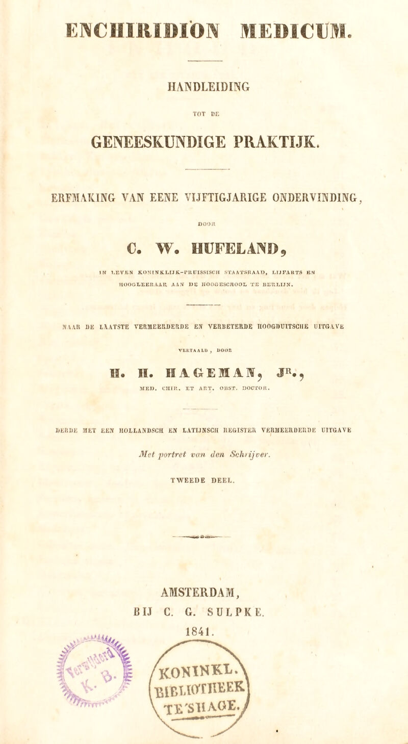 E1^C111U1»1Ö]\ MEÜiClI»! )I,\1VDLEID[NG TOT 1)1'. GENEESKUNDIGE PRAKTIJK. ERFM\K1NG V/VN EENE VIJFTIGJARIGE ONDERVINDING, DOOU C. W. HUFELAND, IN GEVEN KONINKLIJK-VUUISSISCH STAATSBAAU, LIJFAUTS BN UOOGI.EE11 AAU AAN UE JIOOGESCBOOL TE ÜEUI.IJN. .NAAK ÜE LAATSTE VERMEERDERDE EX VERBETERDE IIOOGDUITSGIIE UITGAVE VERTAALD, DO«)P. II. II. IIAGEMAX5 JR., MED. CHIP.. ET APT. OHÖT. DOCTOR. DERDE MET EEX HOLLAXDSGR EX LATIJNSCII REGISTER VERMEERDERDE UITGAVE Met portret van den Sohiijver. TWEEDE DEEL. AMSTERDAM, RIJ C. G. SUL PK E.