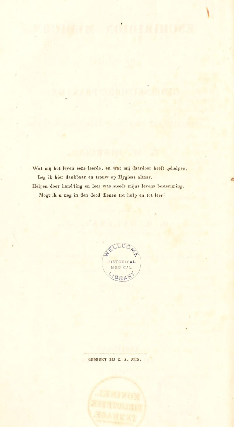 Wat mij hel leven eens leerde, en wat mij daardoor heeft geholpen Leg ik hier dankbaar en trouw op Hygieas altaar. Helpen door hand’ling en leer was steeds raijus levens bestemmiug. Mögt ik u nog in den dood dienen tot hulp en tot leert Af HISTORICAL MEOICAL GEDRUKT BIJ C. A. {^PIN,