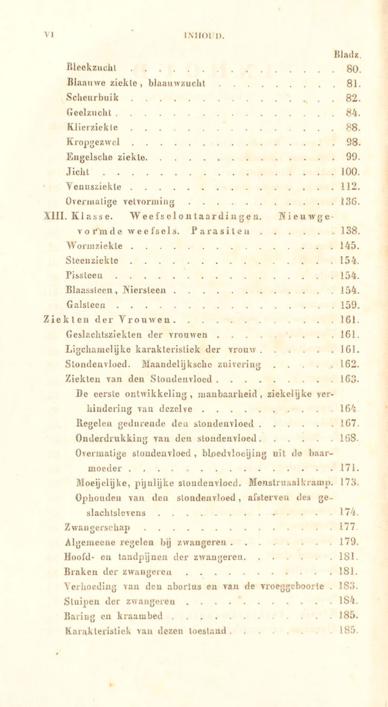 liladz. nicokziicht 80. liiaainvo ziekte, blaauwzuchl 81. Sclieiirbiiik . 82. Geelzucht 84. Klierziekte 88. Kropgezwel 98. Engelsche ziekte 99. Jicht 100. • Veuusziekle 112. Overmatige yetTormiiig 136. Xlll. Klasse. W ee fs e 1 o u taar di ii g e n. Nieuwge- vormde weefsels. Parasiten 138. Wormziekte 145. Slceiizickte 154. Pissleeii 154. Blaassteen, Niersteen 154. Galsteen 159. Ziekten derVro uw en 161. Geslachtsziekten der vrouwen 161. Ligchamelijke karakteristiek der vrouw 161. Stondenvloed. Maandelijksche zuivering 162. Ziekten van den Stondenvloed 163. De eerste ontwikkeling, manbaarheid, ziekelijke ver- hindering van dezelve 164 Regelen gedurende den stondenvloed 167. Onderdrukking van den stondenvloed 168. Overmatige stondenvloed , blpedvloeijing uit de baar- moeder 171. Moegelijke, pijnlijke stondenvloed. Me*istruaalkramp. 173. Ophouden van den stondenvloed, afsterveu des ge- slachtslevens 174. Zwangerschap 177 Algemeeue regelen bij zwaïigereii 179. Hoofd- on tandpijnen der zwaugeren ISI. Braken der zwaugeren 181. Yerhoeding van den abortus en van de vroeggeboorte . 183. Stuipen der zwaugeren . . . 184. Bariug en kraambed 185. Karakteristiek van dezen toestand 185.