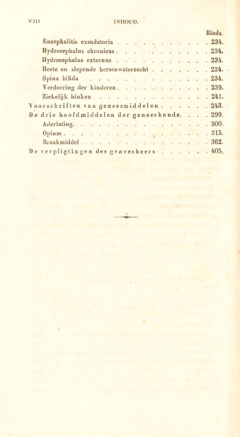 Bladz. Ëuccphalttis exsudaloria 234. Hydrocephaliis chronicus 234. Hydroceplialus externus 234. Hecte eu slepende herseuwaterzucht 234. - Spiua biilda 234. Verdorring der kinderen 239. Ziekelijk hinken 241. Voorschriften van geneesmiddelen 243. üe drie hoofdmiddelen der geneeskunde. . . . 299. Aderlating 300. Opium 315. Braakmiddel 362. Dcverpligtingendesgeneesheers 405.