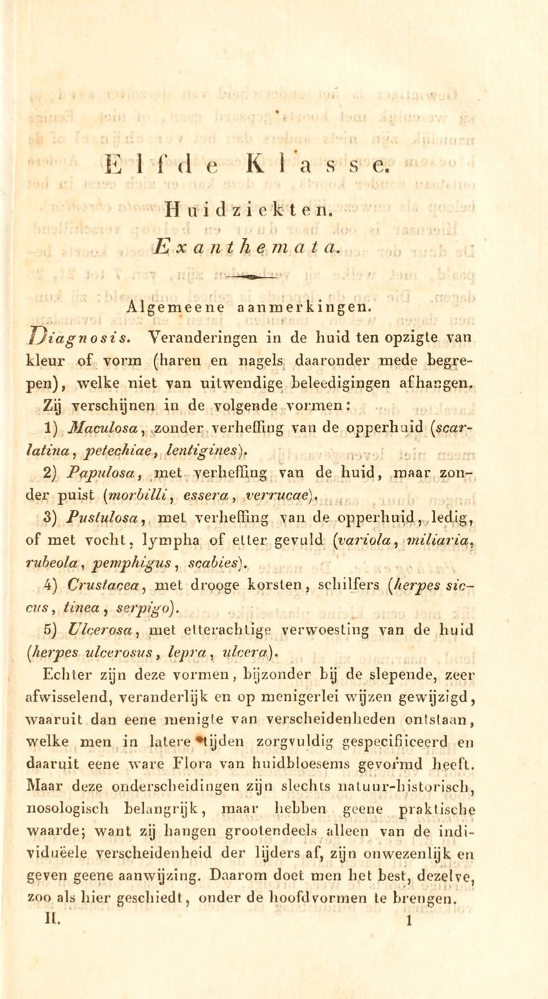 H u i cl z i c k I e n. &gt; • E X a 111 h e m a t a. Al ge me ene aanmerkingen. f Eiagnosis. Vei'anderingen in de huid ten opzigle van kleur of vorm (haren en nagels, daaronder mede begre- pen), welke niet van uitwendige beleedigingen afhangen. Zij verschijnen in de volgende vormen: 1) Maculosa^ .zonder verheffing van de opperhuid (scar- latina ^ j)etechiae,^leniigines). ■ , . 2} Papulosa, ^met verheffing van de huid, maar, zon- der puist {morbilli, essei^a, verrucae). 3) Pustulosa, met verheffing van de oppei’huidledig, of met vocht, lympha of eller gevuld {variola, miliaria, rubeola , pemphigus , scabies). 4) Crustacea, met drpoge korsten, schilfers [liefpes sïc- ciis, tinea , serptgo). 5) Ulcerosa, met elterachtige verwoesting van de huid {lierpes ulcerosus, lepra, ulcera). Echter zijn deze vormen, bijzonder by de slepende, zeer afwisselend, veranderlijk en op menigerlei wijzen gewijzigd, waaruit dan eene menigte van verscheidenheden ontslaan, welke men in latere •tijden zorgvuldig gespecifiiceerd en daaruit eene ware Flora van huidbloesems gevormd heeft. Maar deze onderscheidingen zijn slechts naluur-historisch, nosologisch belangrijk, maar hebben geene praktische waarde; want zij hangen grootendeels alleen van de indi- viduëele verscheidenheid der lijders af, zijn on wezenlijk en geven geene aanwijzing. Daarom doet men het best, dezelve, zoo als hier geschiedt, onder de hoofdvormen te brengen. 11. 1