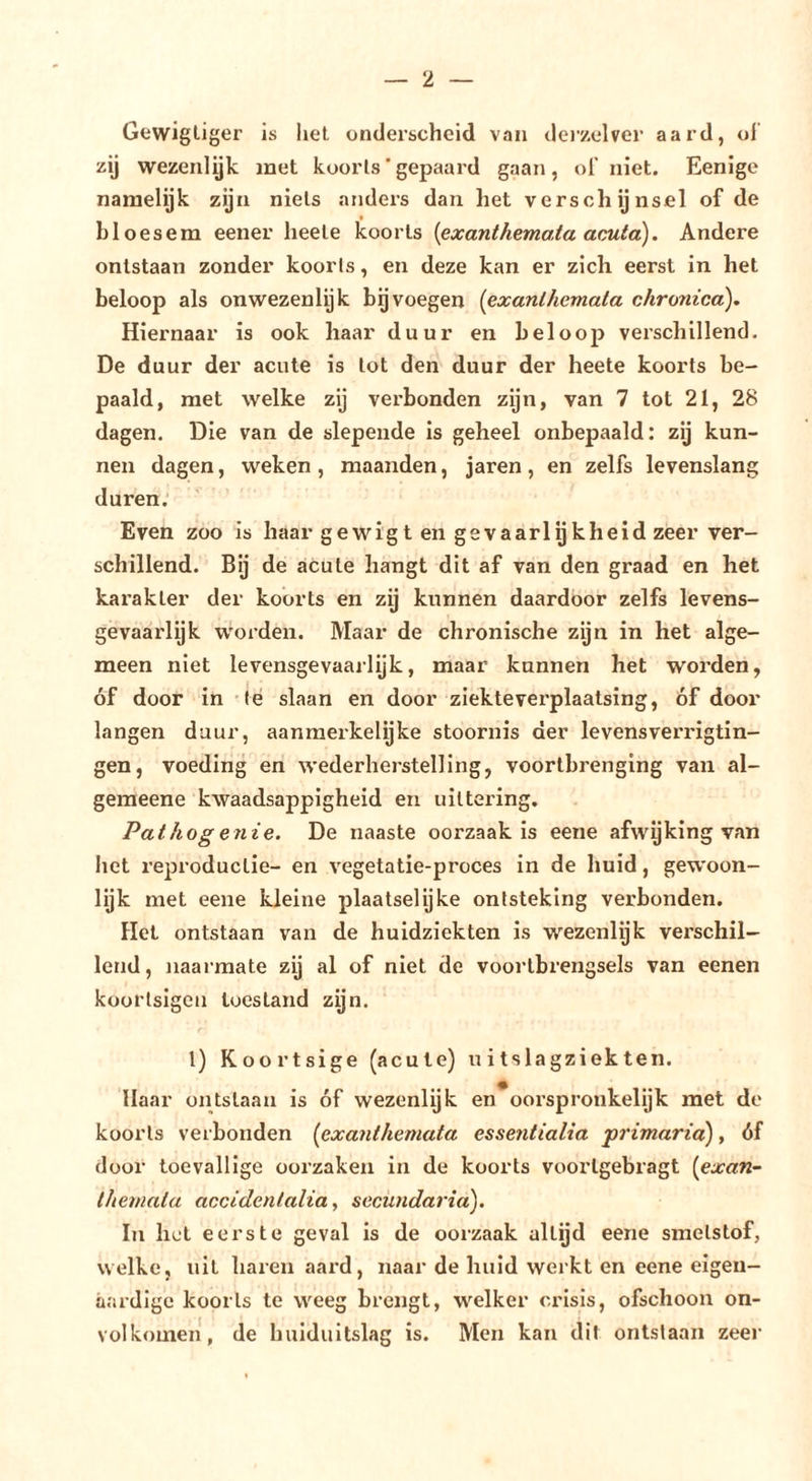 Gevvigliger is het onderscheid van dei’/elver aard, ol zij wezenlyk met koorts'gepaard gaan, ol' niet. Eenige naraelyk zijn niets anders dan het verschijnsel of de bloesem eener heete koorts {exanthemata aouta). Andere ontstaan zonder koorts, en deze kan er zich eerst in het beloop als onwezenlijk bgvoegen {exanlhemata chronica). Hiernaar is ook haar duur en beloop verschillend. De duur der acute is tot den duur der heete koorts be- paald, met welke zij verbonden zijn, van 7 tot 21, 28 dagen. Die van de slepende is geheel onbepaald: zij kun- nen dagen, weken, maanden, jaren, en zelfs levenslang duren. Even zoo is haar gewigt en gevaarlijkheid zeer ver- schillend. Bij de acute hangt dit af van den graad en het karakter der koorts en zij kunnen daardoor zelfs levens- gevaarlijk w'orden. Maar de chronische zijn in het alge- meen niet levensgevaarlijk, maar kunnen het worden, óf door in 'Ié slaan en door ziekteverplaatsing, óf door langen duur, aanmerkelijke stoornis der levensverrigtin- gen, voeding en wederherstelling, voortbrenging van al- geraeene kwaadsappigheid en uittering. Pat hoge nie. De naaste oorzaak is eene afwyking van het reproductie- en vegetatie-proces in de huid, gew'oon- lijk met eene kleine plaatselijke ontsteking verbonden. Het ontstaan van de huidziekten is wezenlijk verschil- lend, naarmate zij al of niet de voortbrengsels van eenen koortsigen toestand zijn. f l) Koortsige (acute) uitslagziekten. Haar ontslaan is óf wezenlijk en*oorspronkelijk met de koorts verbonden {exanthemata essentialia primaria), óf door toevallige oorzaken in de koorts voorlgebragt {exan- themata accidentalia, secundaria). In hel eerste geval is de oorzaak altijd eene smetstof, welke, uil haren aard, naar de huid werkt en eene eigen- aardige koorts te weeg brengt, welker crisis, ofschoon on- volkomen, de huiduitslag is. Men kan dit ontstaan zeer