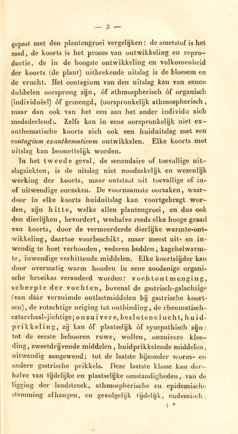 gebast met den planleiigroel vergelijken: de smetstof is hel zaad, de koorts is het proces van ontwikkeling en repro- ductie, de in de hoogste ontwikkeling en volkomenheid der koorts (de plant) uitbrekende uitslag is de bloesem en de vrucht. Het contagiura van den uitslag kan van eenen dubbelen oorsprong zijn, óf athraospherisch óf organisch (individueel) óf gemengd, (oorspi'onkelijk alhmospherisch, maar dan ook van het een aan liet ander individu zich mededeelend). Zelfs kan in eeiie oorspronkelijk niet ex- anlhematisclie koorts zich ook een huiduitslag met een conlagium exantheinaticAim ontw'ikkelen. Elke koorts met uitslag kan besmet telijk worden. In het tweede geval, de secundaire of toevallige uit- slagzleklen, is de uitslag niet noodzakelijk en wezenlijk werking der koorts, maar ontslaat uit toevallige of in- of uitwendige oorzaken. De voornaamste oorzaken, w'aar- door in elke koorts huiduitslag kan voortgebragt wor- den, zijn hitte, welke allen plantengroei, en dus ook den dierlijken, bevordert, weshalve reeds elke hooge graad van koorts, door de vermeerderde dierlijke warmte-ont- wikkeling, daartoe voorbeschikt, maar meest uit’- en in- wendig Ie heet verhouden , vederen bedden , kagchelwarm- te, inwendige verhittende middelen. Elke koortslijder kan door overmatig warm houden in eene zoodanige organi- sche broeikas veranderd worden: voclitontmenging, scherpte der vochten, bovenal de gastrisch-galachtige (van daar verzuimde onllastmiddelen bij gastrisclie koort- sen), de rolachtige neiging tot ontbinding, de rheumatiscli- catarrhaal-jichtige; onzu i ver e, besl o ten e 1 uch t&lt; li u i d- prikkeling, zij kan óf plaatselijk óf sympathisch zijn: tot de eerste behooren ruwe, wollen, onzuivere klce- ding, zweetdrijvende middelen , huidprikkelende middelen , uitwendig aangewend; tot de laatste bijzonder worm- en andere gastrische prikkels. Deze laatste klasse kan der- halve van lijdelijke en plaatselijke omstandigheden, van de ligging der landstreek, athmosphéiiscbe en epidemische stemming afJiangen, en gevolgelijk lijdelijk, endemisch,