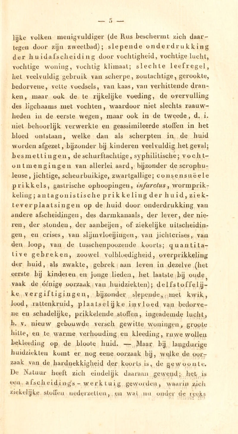 lijke volken iueiiijjvuldi£!er (de Rus bebcheniil zich daar- tegen door zijn zweetbad); slepende onderdrukking der li u idafscheid i n g door vochtigheid, vochtige luclil, vochtige woning, vochtig klimaat; slechte leefregel, het veelvuldig gebruik van scherpe, zoutachtige, gerookte, bedorvene, vette voedsels, van kaas, van verhittende dran- ken, maar ook de te rijkelijke voeding, de overvulling des ligchaams met vochten, waardoor niet slechts raauw- heden in de eerste wegen, maar ook in de tweede, d. i. niet behoorlijk verwerkte en geassimileerde stollen in het bloed ontstaan, welke dan als scherpten in de huid worden afgezet, bijzonder by kinderen veelvuldig het geval; besmettingen, de schurftachtige, syphilitische; vocht- oii tmengingen van allerlei aard, bijzonder de scrophu- leuse , jichtige, scheurbuikige, zwartgallige; consensuë ele prikkels, gastrische ophoopingen, , wormprik- keling; antagonistische prikkeling der huid, ziek- te verplaatsingen op de huid door onderdrukking van andere afscheidingen, des darmkanaals, der lever, der nie- ren, der stonden, der aanbeijen, of ziekelijke uitscheidin- gen, en crises, van slijmvloeijiugen, van jichlcrises, van den loop, van de tusschenpoozende koorts; quantita- tive gebreken, zoowel volbloedigheid, overprikkeling der huid, als zwakte, gebrek i aan leven in dezelve (het eerste bij kinderen en jonge lieden, het laatste bij oude vaak de éénige oorzaak van huidziekten); delfs loffelij- ke vergiftigingen, byzonder slepende, met kwik, lood, raltenkruid, plaalselijke iiivloed van bedorve- ne en schadelijke, prikkelende stoffen, ingeademde lucht, b. V, nieuw gebouwde versch gewitte woningen, gropte hitte, en te warme verhouding en kleeding, ruwe wollen bekleediiig op de bloote huid. —,Maar bij langdurige huidziekten komt er nog eene oorzaak by, wqlke de oor- zaak van de hardnekkigheid der koorts is, de gewoonte. De Natuur heelt zich eindelijk daaraan gewend; het^.is een afscheidi ngs - werk tui g geworden, waarin jiich ziekelyke stoffen trederzetten, en wal nu onder de reeks