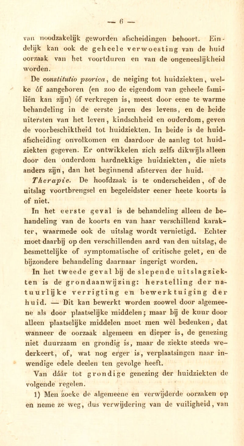 vuil noüdzakelijk geworden afscheidingen behoort. Ein- delijk kan ook de gelieele verwoesting van de huid oorzaak van het voortduren en van de ongeneeslijkheid worden. De constitutio psoi'ica^ de neiging tot huidziekten, wel- ke óf aangeboren (en zoo de eigendom van geheele fami- liên kan zijn) óf verkregen is, meest door eene te warme behandeling in de eerste jaren des levens, en de beide uitersten van het leven, kindschheid en ouderdom, geven de voorbeschiktheid tot huidziekten. In beide is de huid- afscheiding onvolkomen en daardoor de aanleg tot huid- ziekten gegeven. Er ontwikkelen zich zelfs dikwijls alleen door den ouderdom hardnekkige huidziekten, die niets anders zijn, dan het beginnend afsterven der huid. Therapie. De hoofdzaak is te onderscheiden, of de uitslag voortbrengsel en begeleidster eener heete koorts is of niet. In het eerste geval is de behandeling alleen de be- handeling van de koorts en van haar verschillend karak- ter, waarmede ook de uitslag wordt vernietigd. Echter moet daarbg op den verschillenden aard van den uitslag, de besmettelijke of symptomatische of critische gelet, en de bijzondere behandeling daaimaar ingerigt worden. In het tweede geval bij de slepende uitslagziek- ten is de grondaanwijzing: herstelling der na- tuurlijke verrigting en bewerktuiging der huid. — Dit kan bewerkt worden zoowel door algemee- ne als door plaatselijke middelen; maar bij de kuur door alleen plaatselijke middelen moet men wèl bedenken, dat wanneer de oorzaak algemeen en dieper is, de genezing niet duurzaam en grondig is, maar de ziekte steeds we- derkeert, of, wat nog erger is, verplaatsingen naar in- wendige edele deelen ten gevolge heeft. Van ddór tot grondige genezing der huidziekten de volgende regelen. 1) Men zoekc de algemeenc en verwijderde oorzaken op en neme ze weg, dus verwijdering van de vuiligheid, van