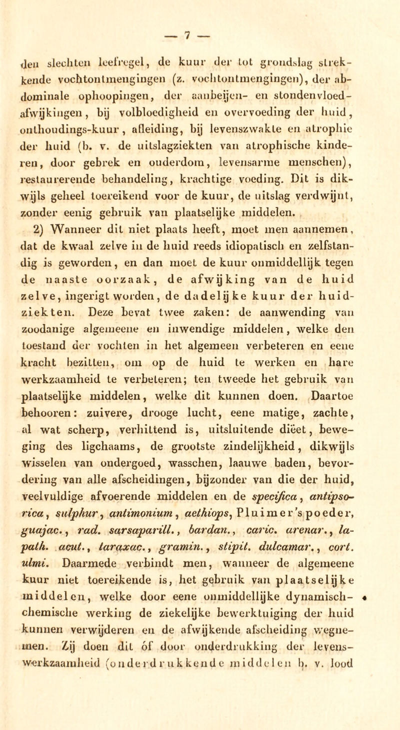Jeu siechton loelVogel, de kuur der Lot grondslug strek- kende vochtontinengingen (z. voclitontmeiigingen), der ab- dominale ophoopingen, der aanbeijon- en stondenvloed- afwijkingen , bij volbloedigheid en overvoeding der huid, onthoudings-kuur, afleiding, bij levenszwakte en atrophie der huid (b. v. de uitslagziekten van atrophische kinde- ren, door gebi’ek en ouderdom, levensarine menschen), restaurerende behandeling, krachtige voeding. Dit is dik- wijls geheel toereikend voor de kuur, de uitslag verdwijnt, zonder eenig gebruik van plaatselijke middelen. 2) Wanneer dit niet plaats heeft, moet men aannemen, dat de kwaal zelve in de huid reeds idiopatisch en zelfstan- dig is geworden, en dan moet de kuur onmiddellijk tegen de naaste oorzaak, de afwgking van de huid zei ve, ingerigt worden, de dadelgke kuur der huid- ziekten. Deze bevat twee zaken; de aanwending van zoodanige algemeeue en inwendige middelen, welke den toestand der vochten in het algemeen verbeteren en eeue kracht bezitten, om op de huid te wei’ken en hare werkzaamheid te verbeteren; ten tweede het gebruik van plaatselijke middelen, welke dit kunnen doen. Daartoe behooren: zuivere, drooge lucht, eene matige, zachte, al wat scherp, verliittend is, uitsluitende dieet, bewe- ging des ligchaams, de grootste zindelijkheid, dikwgls ■vv'isselen van ondergoed, wasschen, laauwe baden, bevox’- dering van alle afscheidingen, bgzonder van die der huid, veelvuldige afvoerende middelen en de specifica, antipso- rica, sulphur, antimonium , aethiops^ P1 u i m e r ’s p o ed e r, guajac., rad. sarsaparill., bardan,, caric. arenar., la- path. acut., laraxac., gramin., stipit. dulcamar., corl. ulmi. Daarmede verbindt men, wanneer de algemeene kuur niet toereikende is, het gebruik van plaatselijke middelen, welke door eene onmiddellijke dynamisch- 4 chemische werking de ziekelijke bewerktuiging der huid kunnen verwijderen en de afwijkende afscheiding v/egne- men. Z-ij doen dit óf door onderdrukking der levens- werkzaaiuJieid (onderdrukkende middelen b. v. lood