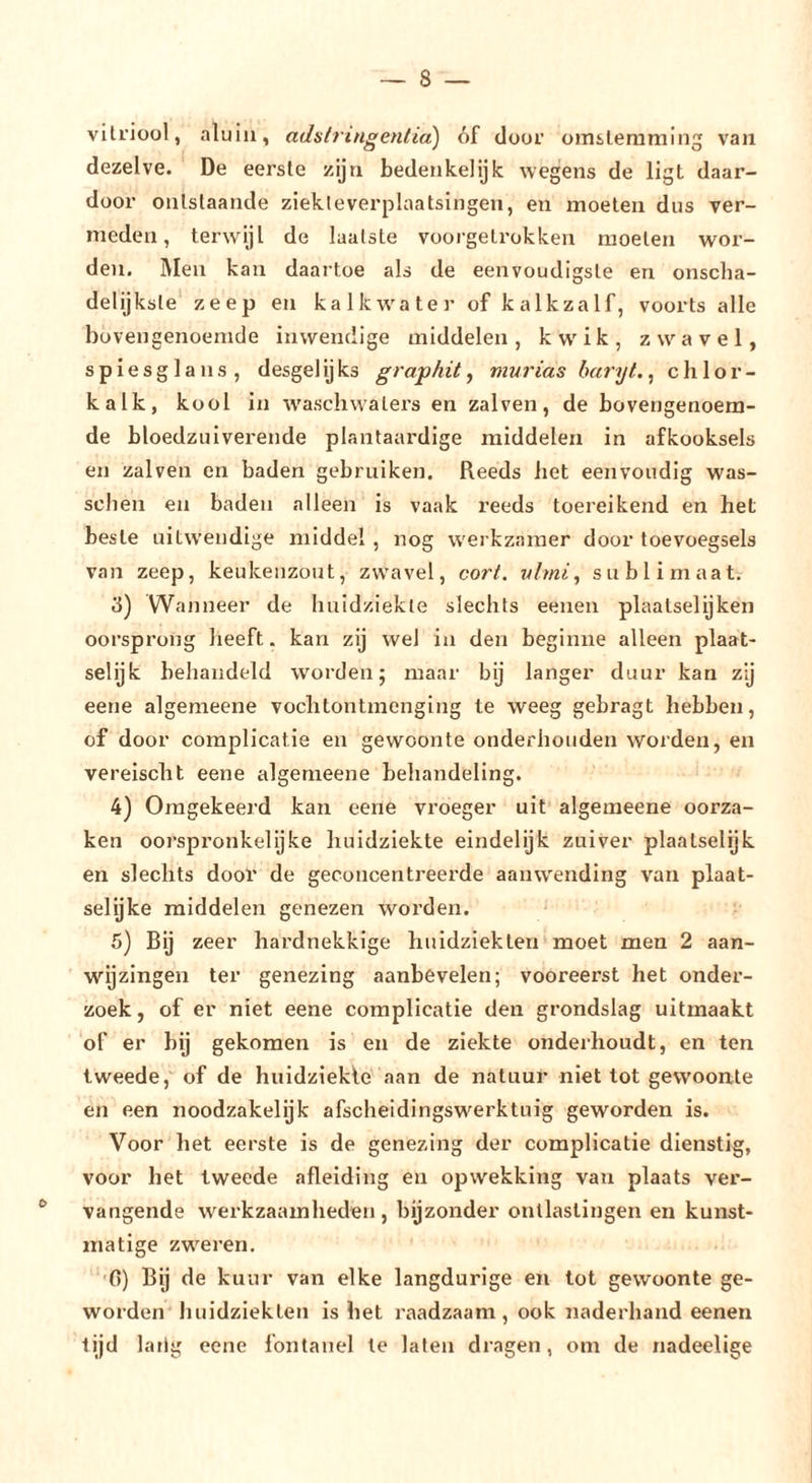 vitriool, nluiii, adslringenlia) óf door omsleniming van dezelve. De eerste zijn bedenkelijlc wegens de ligt daar- door ontslaande ziekte verplaatsingen, en moeten dus ver- meden, terwijl de laatste voorgetrokken moeten wor- den. Men kan daartoe als de eenvoudigste en onscha- delijksle* zeep en ka Ik water of kalk zalf, voorts alle bovengenoemde inwendige middelen, kwik, zwavel, spiesglans, desgelijks graphit, murias haryt.^ Chlor- kalk, kool in w'aschwalers en zalven, de bovengenoem- de bloedzuiverende plantaardige middelen in afkooksels en zalven en baden gebruiken. Reeds bet eenvoudig was- sclien en baden alleen is vaak reeds toereikend en het beste uitwendige middel , nog werkzamer door toevoegsels van zeep, keukenzout, zwavel, cort. vlmi^ sublimaat. 3) Wanneer de huidziekte slechts eenen plaatselijken oorsprong heeft. kan zij wel in den beginne alleen plaat- selijk behandeld worden; maar bij langer duur kan zij eene algemeene vochtontmcnging te weeg gebragt hebben, of door complicatie en gewoonte onderhouden worden, en vereischt eene algemeene behandeling. 4) Omgekeerd kan eene vroeger uit algemeene oorza- ken oorspronkelijke huidziekte eindelijk zuiver plaatselijk en slechts door de geconcentreerde aanwending van plaat- selijke middelen genezen worden. 5) Bij zeer hardnekkige huidziekten moet men 2 aan- wijzingen ter genezing aanbevelen; vooreerst het onder- zoek , of er niet eene complicatie den grondslag uitmaakt of er bij gekomen is en de ziekte onderhoudt, en ten tweede, of de huidziekle aan de natuur niet tot gewoonte en een noodzakelijk afscheidingswerktuig geworden is. Voor het eerste is de genezing der complicatie dienstig, voor het tweede afleiding en opwekking van plaats ver- vangende werkzaamheden, bijzonder ontlastingen en kunst- matige zweren, ■0) Bij de kuur van elke langdurige en tot gewoonte ge- worden liuidziekten is het raadzaam, ook naderhand eenen lijd lailg eene fontanel te laten dragen, om de nadeelige