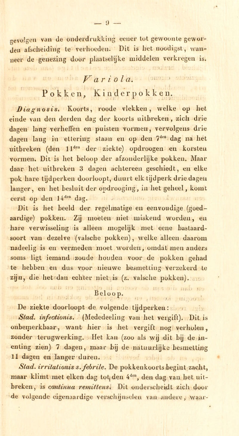 »revuliieii van de onderdrukkitig eener lut gewouule gew'oi- den alsclieiding te verlioeden. Dit is het nuodigst, wan- neer de genezing duur plaalselijke middelen verkregen is. Variola. ‘ Pokken, Kinderpokken. ' I i Diagnosis. Koorts, roode vlekken, welke op het einde van den derden dag der koorts uitbreken, zich drie dagen lang verhelfen en puisten voi’iuen, vervolgens drie dagen lang in etlering staan en op den 7“*®“ dag na het uitbreken (den 11“'®“ der ziekte) opdroogen en korsten vormen. Dit is het beloop der afzonderlijke pokken. Maar daar het uitbreken 3 dagen achtei'een geschiedt, en elke pok hare tijdperken doorloopt, duurt elk tijdperk di’ie dagen langer, en het besluit der opdrooging, in het geheel, komt eerst op den 14'^®“ dag. - 1 Dit is het beeld der regelmatige en eenvoudige (goed- aardige) pokken. Zij moeten niet miskend worden, en hare verwisseling ds alleen mogelijk met eene bastaai’d- soort van dezelve (valsche pokken), welke alleen daarom nadeelig is en vermeden moet worden, omdat men anders soms ligt iemand izoude houden voor de pokken gehad te hebben en dus voor nieuwe besmetting verzekerd te zijn, die het^dan echter niet is (z. valsche pokken). • ■ ■ I • . - ) I -n 1 ^ ‘■ ' Beloop. *' ■ <• ) 1 ii , - De ziekte doorloopt de volgende tijdperken: < Stad. infeeiionis. (Mededeeling van het vergift). Dit is onbemerkbaar, want hier is het vergift nog verholen, zonder terugwerking. Het kan (zoo als wij dit bij de in- enting zien) 7 dagen, maar bij de natuurlijke besmetting 11 dagen en langer duren. Stad. irritationis s. febrile. De pokkenkoorls begint zacht, maar klimt met eiken dag tot^den 4*'®, den dag van het uit- breken, is cantinua remillens'i Dit onderscheidt zich door de volgende eigenaaidige verschijnselen van andere, waar-
