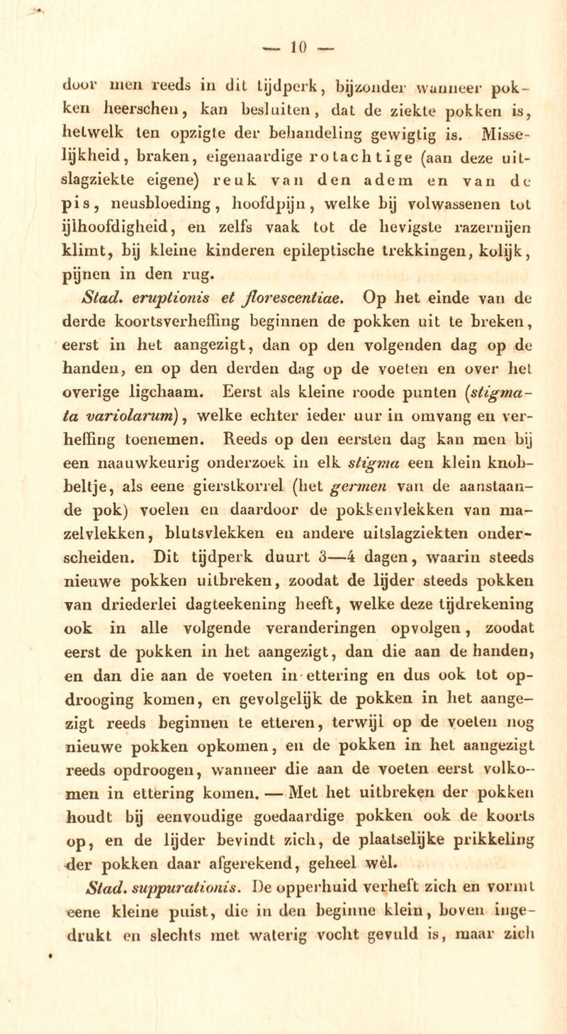 (lour men reeds in dil tijdperk, bijiicnder wanneer pok- ken heerachen, kan besluiten, dat de ziekte pokken is, hetwelk ten opzigle der behandeling gewigtig is. Misse- lijkheid, braken, eigenaardige rotachtige (aan deze uit- slagziekte eigene) reuk van den adem en van de pis, neusbloeding, hoofdpijn, welke bij volwassenen tot ylhoofdigheid, en zelfs vaak tot de hevigste razernyen klimt, bij kleine kinderen epileptische trekkingen, kolijk, pynen in den rug. Stad. eruptionis et ßorescentiae. Op het einde van de derde koortsverheffing beginnen de pokken uit te breken, eerst in het aangezigt, dan op den volgenden dag op de handen, en op den derden dag op de voeten en over hel overige ligchaam. Eerst als kleine roode punten {stigma- ta variolarum) ^ welke echter ieder uur in omvang en ver- heffing toenemen. Reeds op den eersten dag kan men bij een naauwkeurig onderzoek in elk stigma een klein knob- beltje, als eene gierstkorrel (het germen vaii de aanslaan- de pok) voelen en daardoor de pokken vlekken van ma- zelvlekken, blutsvlekken en andere uilslagziekten onder- scheiden. Dit tijdperk duurt 3—4 dagen, waarin steeds nieuwe pokken uilbi’eken, zoodat de lyder steeds pokken van driederlei dagteekening heeft, welke deze tgdrekening ook in alle volgende veranderingen opvolgen, zoodat eerst de pokken in het aangezigt, dan die aan de handen, en dan die aan de voeten in-ettering en dus ook tot op- drooging komen, en gevolgelijk de pokken in het aange- zigt reeds beginnen te etteren, terwijl op de voelen nog nieuwe pokken opkomen, en de pokken in het aangezigt reeds opdroogen, wanneer die aan de voeten eerst volko- men in ettering komen. — Met het uitbreken der pokken houdt by eenvoudige goedaardige pokken ook de koorts op, en de lyder bevindt zich, de plaalselijke prikkeling der pokken daar afgerekend, geheel wèl. Stad. suppurationis. De opperhuid verheft zich en vormt eene kleine puist, die in den beginne klein, boven inge- drukt en slechts met waterig vocht gevuld is, maar zich