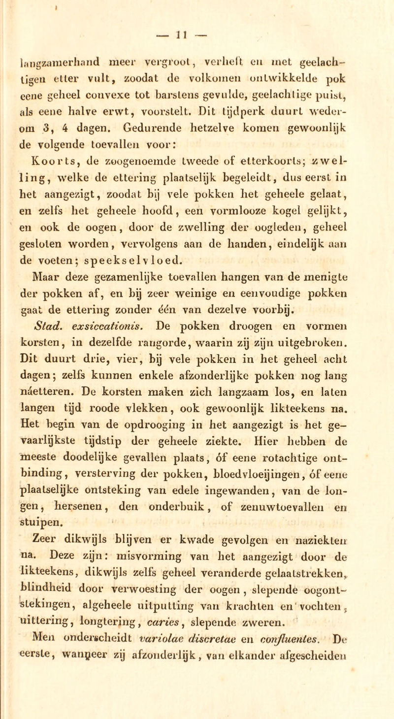 I — n — hingziiiuerhand meer vergroot , verheit eii met geelach- ligeii etter volt, zoodat de volkomen ontwikkelde pok eene geheel convexe tot barstens gevulde, geelachlige puist, als eene halve erwt, voorstelt. Dit tijdperk duurt weder- om 3, 4 dagen. Gedurende hetzelve komen gewoonlijk de volgende toevallen voor; Koorts, de zoogenoemde tweede of elterkoorls; zwel- ling, welke de ettering plaatselijk begeleidt, dus eerst in het aangezigt, zoodat bij vele pokken het geheele gelaat, en zelfs het geheele hoofd, een vormlooze kogel gelijkt, en ook de oogen, door de zwelling der oogleden, geheel gesloten worden, vervolgens aan de handen, eindelijk aan de voeten; speekselvloed. Maar deze gezamenlijke toevallen hangen van de menigte der pokken af, en hij zeer weinige en eenvoudige pokken gaat de ettering zonder ëén van dezelve voorbg. Stad. exsiccationis. De pokken droogen en vormen korsten, in dezelfde rangorde, waarin zij zijn uitgebroken. Dit duurt drie, vier, bij vele pokken in het geheel acht dagen; zelfs kunnen enkele afzonderlijke pokken nog lang näetteren. De korsten maken zich langzaam los, en laten langen tijd roode vlekken, ook gewoonlijk likteekens na. Het begin van de opdrooging in het aangezigt is het ge- vaarlgkste tijdstip der geheele ziekte. Hier liebben de meeste doodelgke gevallen plaats, óf eene rotachtige ont- binding, versterving der pokken, bloedvloeijingen, óf eene plaatselijke ontsteking van edele ingewanden, van de lon- gen , hersenen, den ondei’buik, of zenuwtoevallen en stuipen. Zeer dikwijls blijven er kwade gevolgen en naziekten na. Deze zijn; misvorming van het aangezigt door de likteekens, dikwijls zelfs geheel veranderde gelaatstrekken,, blindheid door verwoesting der oogen , slepende oogont- stekingen, algeheele uitputting van krachten en'vochten, uittering, longtering, curies^ slepende zweren. Men onderscheidt variolae discretae en conßuentes. De eerste, w'anpeer zij afzonderlijk, van elkander afgesclieiden