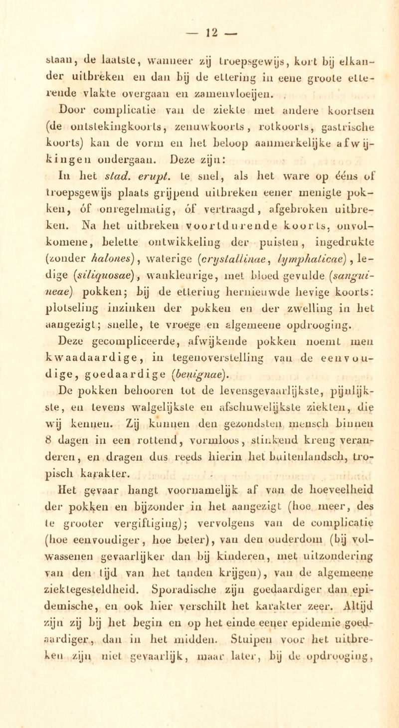 slaan, de laatste, wanneer zij troepsgewijs, kort bij elkan- der uitbreken en dan bij de eltering in eene gruole ette- rende vlakte üvergaau en zameiivloeijen. , Door coiuplicalie van de ziekte met andere koortsen (de ontstekingkooi Ls, zenuwkoorts, rolkoorts, gastrische koorts) kaïi de vorm en hel beloop aanmerkelijke afwij- kingen ondergaan. Deze zijn: In het stad. erupt. te snel, als liet ware op ééns of troepsgewijs plaats grijpend uitbreken eener menigte pok- ken, óf onregelmatig, óf vertraagd, afgebroken uitbre- ken. Na liet uitbreken voortdurende koorts, onvol- komene, belette ontwikkeling der puisten, ingedrukle (zonder /lalones), waterige (cnjsiallinae ^ lymphalicae), \e- dige [siliquosaé), wankleurige, met bloed gevulde neae) pokken; bij de ettering hernieuwde hevige koorts: plotseling inzinken der pokken en der zwelling in het aaugezigl; snelle, te vroege en algemeene opdrooging. Deze gecompliceerde, afwijkende pokken noemt men kwaadaardige, in tegenoverstelling van de eenvou- dige, goedaardige (benignae). De pokken behooren tot de levensgevaarlijkste, pynlijk- ste, en levens w^algelijkste en afschuwelijksle ziekten, die wij kennen. Zij kunnen den gezondsten mensch binnen 8 dagen in een rottend, vormloos, slinkend kreng veran- deren, en dragen dus reeds hierin het buitenlandsch, tro- pisch karakter. Het gevaar hangt voornamelijk af van de hoeveelheid der pokken en bijzonder in het aangezigt (hoe meer, des te grooter vergiftiging); vervolgens van de complicatie (hoe eenvoudiger, hoe beter), van den ouderdom (bij vol- wassenen gevaarlijker dan bij kinderen, met uitzondering van den lijd van het tanden krijgen), van de algemeene zieklegesleldheid. Sporadische zijn goedaardiger dan epi- demische, en ook hier verschilt het karakter zeer. Altijd zijn zij bij het begin en op het einde eeper epidemie goed- aardiger, dan in het midden. Stuipen voor het uitbre- ken zijn niet gevaarlijk, maar later, bij de opdrooging.