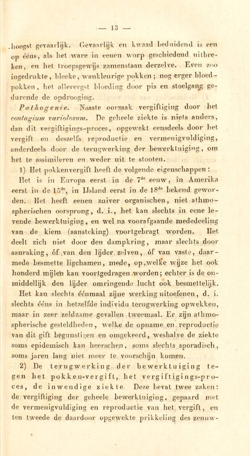 lioogst gevaarlijk, (lievanilijk e?» kwaad Ijednidetid is een op ééns, als liet ware in eenon VAorp gesclncdeud nilbre- ken, en liet Iroepsgewijs zamenslaan derzelve. Even zoo ingedrnkte, bb'eke, wankleurige pokken ; nog erger bloed- pokken , bel allerergst bloeding door pis en stoelgang ge- durende de opdrooging. Pathogenie. Naasie oorzaak vergifliging door liet ronfagünn varioJosvn?. De gelieele ziekle is niets anders, dan dit vergiftigings-proces, O'pgewekt eensdeels door bet vergift en deszelfs reproduciie en v'^erinenigvuldiging, anderdeels door de terugwerking der bewerktuiging, orn bet te assimileren en weder uit te stoeten. 1) Het pokkenvergift heeft de volgende eigensebappen : Het is in Europa eerst iu de eeuw, in Amerika eerst in de 15'’^, in IJsland eerst in de 18'^® bekend gewor- den. Het lieeft eenen zuiver orgauischen, niet athmo- spherischen oorsprong, d. i., het kan slechts in eene le- vende bewerktuiging, en wel na voorafgaande mededeeling van de kiem (aansteking) v’^portgebragt worden. Het deelt zicli niet door den dampkring, maar slechts door aanraking, óf .van den lijder zelven, óf van vaste, daar- mede besmette ligchamen, mede, op,welke wyze liet ook honderd mijleïi kan vooilgedragen worden; echter is de on- middellijk den lijder omringende lucht ook hesmettelijk. Het kan slechts éénmaal zijne werking uitoefenen, d. i. slechts ééns in hetzelfde individu terugwerking opwekken, maar in zeer zeldzame gevallen tweemaal. Er zijn athrao- spherische gesteldlieden, welke de opname en reproductie van dit gift bfgunsli^;en en omgekeerd, W'eshalve de ziekle soms epidemisch kan heerschen, soms slechts spoi’adisch, soms jaren lang niet meer te voorschijn komen. 2) De t er u g w'e r k i n g der bewerktuiging te- gen het po k k e ii-v e r g i f t, het vergiftigings-pro- ces, de inwendige ziekte Deze bevat twee zaken: de vergiftiging der geheele bewerktuiging, gepaard met de vermenigvuldiging en reproductie van het, vergift, cn ten tweede de daaidoor opgewekte prikkeling des zenuw-