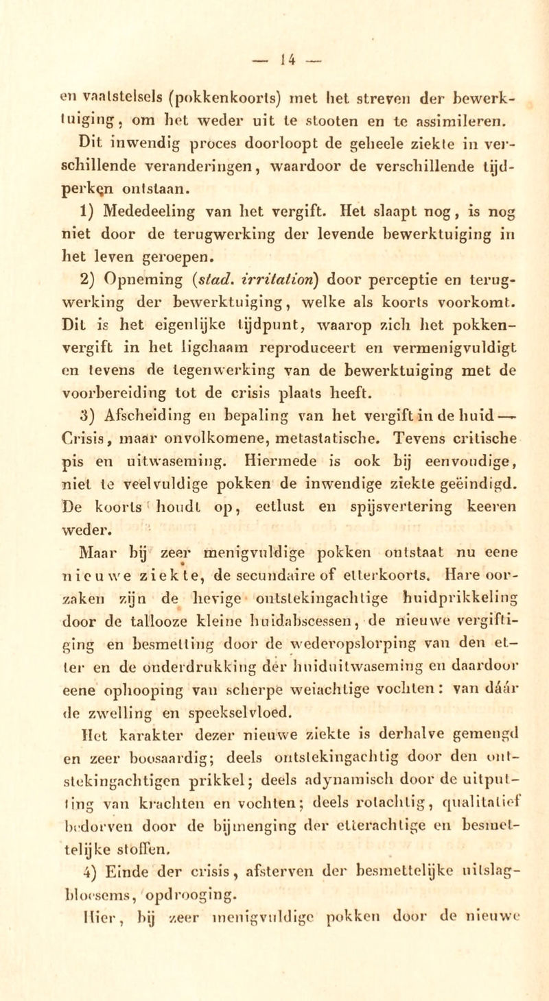 eil vaalstelsels (pokkenkooi’ls) inet liet streven der bewerk- luigiiig, om bet weder uit le stooten en Ic assimileren. Dit inwendig proces doorloopt de gelieele ziekte in vei’- scliillende veranderingen, waai’door de verschillende tijd- perken ontstaan. 1) Mededeeling van het vergift. Hel slaapt nog, is nog niet door de terugwerking der levende bewerktuiging in het leven geroepen. 2) Opneming {stad. irritation) door perceptie en terug- werking der bewerktuiging, welke als koorts voorkomt. Dit is het eigenlijke tijdpunt, waarop zich liet pokken- vergift in het ligchaam reproduceert en vermenigvuldigt en tevens de tegenwerking van de bewerktuiging met de voorbereiding lot de crisis plaats heeft. 3) Afscheiding en bepaling van het vergift in de huid— Crisis, maar onvolkomene, metastatische. Tevens critische pis en uitwaseming. Hiermede is ook bij eenvoudige, niet le veelvuldige pokken de inwendige ziekte geëindigd. De koorts ’ houdt op, eetlust en spijsvertering keeren weder. Maar bij zeer menigvuldige pokken ontstaat nu eene nieuwe ziekte, de secundaire of elterkoorls. Hare oor- zaken zijn de lievige ontstekingachtige huidprikkeling door de tallooze kleine huidahscessen, de nieuwe vergifti- ging en besmetting door de wederopslorping van den et- ter en de onderdrukking dér huiduitwaseming en daardoor eene ophooping van scherpe weiachtige vochten: van daar «le zwelling en speekselvloed. Het karakter dezer nieuwe ziekte is derhalve gemengd en zeer boosaardig; deels ontstekingachtig door den ont- stekingachtigen prikkel; deels adynainisch door de uitput- ting van kracliten en vochten; deels rotachtig, qualilaliol bedorven door de bijmenging der etlerachlige en besmet- telijke stoffen. 4) Einde der crisis, afsterven der besniettelijke uilslag- bloescms, opdr&lt;)oging. Mier, bij zeer inenigvuldige pokken door de nieiiwe