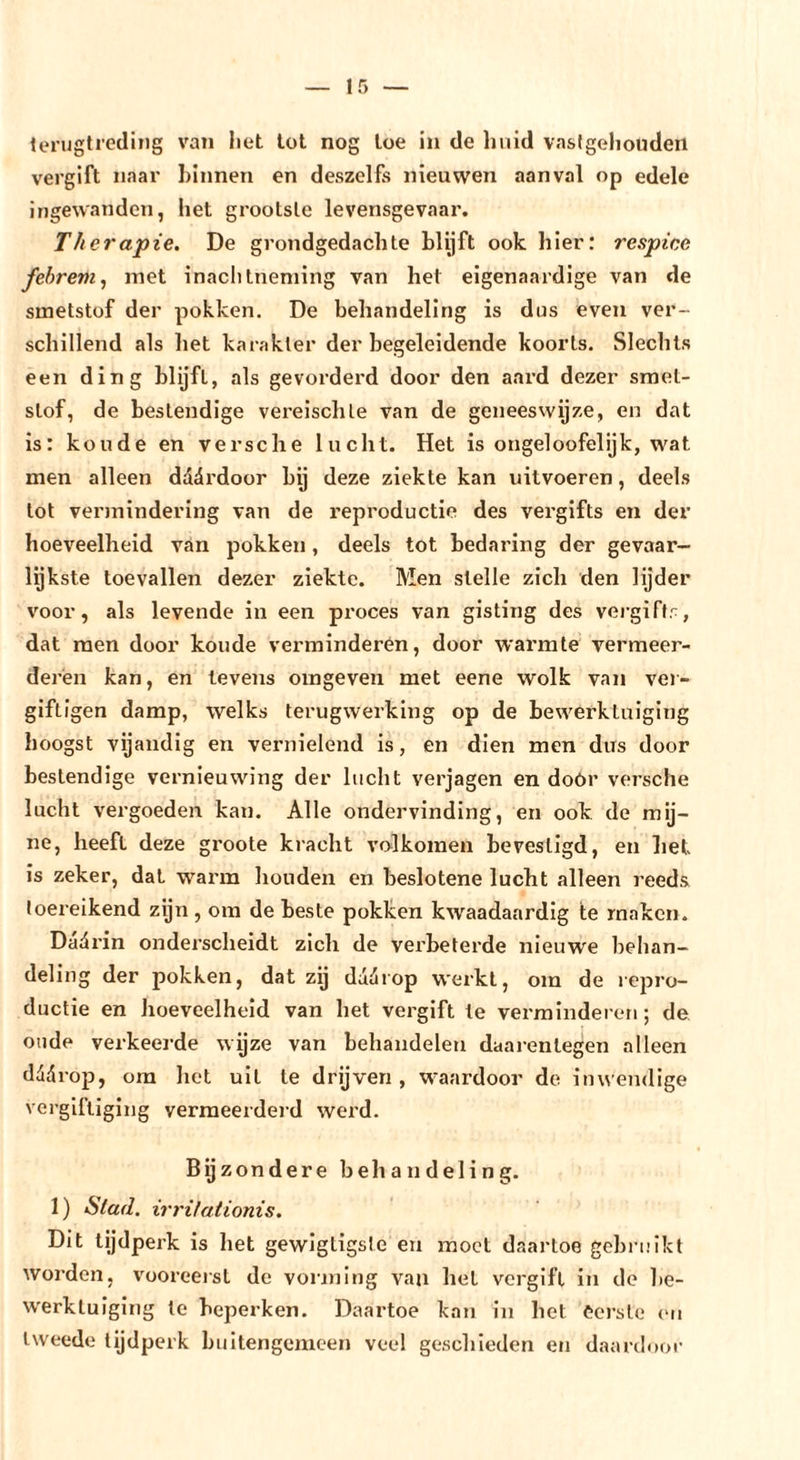 teriJgtredlng van liet tot nog toe in de huid vaslgeliouden vergift naar binnen en deszelfs nieuwen aanval op edele Ingewanden, het grootste levensgevaar. Therapie. De grondgedachte blijft ook hier: respice febrem^ met inachtneming van het eigenaardige van de smetstof der pokken. De behandeling is dus even ver- schillend als het karakter der begeleidende koorts. Slechts een ding blijft, als gevorderd door den aard dezer smet- stof, de bestendige vereischte van de geneeswijze, en dat is: koude en versehe lucht. Het is ongeloofelijk, wat men alleen dadrdoor bij deze ziekte kan uitvoeren, deels tot vermindering van de reproductie des vergifts en der hoeveelheid van pokken, deels tot bedaring der gevaar- lijkste toevallen dezer ziekte. Men stelle zich den lijder voor, als levende in een proces van gisting des vergiftr, dat men door koude verminderen, door warmte vermeer- deren kan, en tevens omgeven met eene wolk van ver- giftigen damp, welks terugwerking op de bewerktuiging hoogst vijandig en vernielend is, en dien men dus door bestendige vernieuwing der lucht verjagen en dóór versehe lucht vergoeden kan. Alle ondervinding, en ook de mij- ne, heeft deze groote kracht volkomen bevestigd, en het is zeker, dal warm houden en beslotene lucht alleen reeds toereikend zijn , om de beste pokken kwaadaardig te maken. Dad rin onderscheidt zich de verbeterde nieuwe behan- deling der pokken, dat zij dddrop werkt, om de repro- ductie en hoeveelheid van het vergift te verminderen; de oude verkeerde wijze van behandelen daarentegen alleen dddrop, om het uil te drijven , waardoor de inwendige vergiftiging vermeerderd werd. Bijzondere behandeling. 1) Stad. irritationis. Dit tijdperk is het gewigtigste en moet daartoe gebruikt worden, vooreeisl de vorming van het vergift in de be- werktuiging te beperken. Daartoe kan in het Cerste (mi tweede tijdperk buitengemeen veel geschieden en daardoor