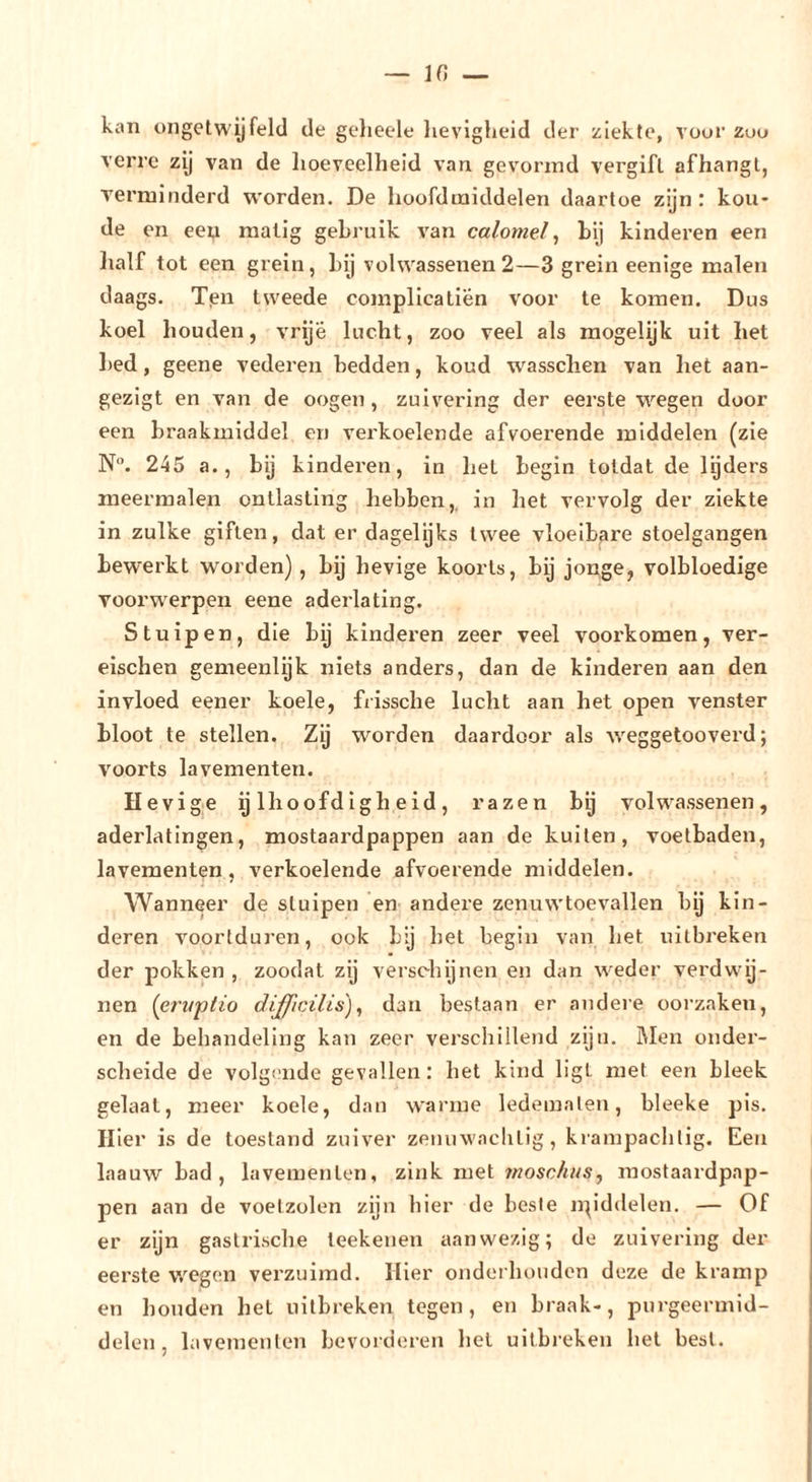 IC, — kan ongetwyfeld de gelieele lievigheid der ziekte, vour züu verre zy van de lioeveelheid van gevormd vergift afhangt, verminderd worden. De hoofd middelen daartoe zijn : kou- de en een matig gebruik van calomel ^ bij kinderen een lialf tot een grein, bij volwassenen 2—3 grein eenige malen daags. Tpn tweede complicatien voor te komen. Dus koel houden, vrije lucht, zoo veel als raogelijk uit het bed, geene vederen bedden, koud wassclien van het aan- gezigt en van de oogen, zuiv^ering der eerste wegen door een braakmiddel en verkoelende afvoerende middelen (zie N. 245 a., bij kinderen, in het begin totdat de lijders meermalen ontlasting hebben,, in liet vervolg der ziekte in zulke giften, dat er dagelijks twee vloeibare stoelgangen bewerkt worden), bij hevige koorts, bij jonge, volbloedige voorwerpen eene aderlating. Stuipen, die bij kinderen zeer veel voorkomen, ver- eischen gemeenlyk niets anders, dan de kinderen aan den invloed eener koele, frissche lucht aan het open venster bloot te stellen. Zij worden daardoor als weggetooverd; voorts lavementen. Hevige ijlhoofdigheid, razen bij volwassenen, aderlatingen, mostaardpappen aan de kuilen, voetbaden, lavementen, verkoelende afvoerende middelen. Wanneer de sluipen en andere zenuwtoevallen bij kin- deren voortduren, ook bij bet begin van het uitbreken der pokken , zoodat zij verschijnen en dan weder verdwij- nen {erxtftio difficilis), dan bestaan er andere oorzaken, en de behandeling kan zeer verschillend zijn. iMen onder- scheide de volgende gevallen: bet kind ligt met een bleek gelaat, meer koele, dan warme ledematen, bleeke pis. Hier is de toestand zuiver zenuwaclitig, krampachtig. Een laauw bad , lavementen, zink met mostaaidpap- pen aan de voetzolen zijn hier de beste npddelen. — Of er zijn gastrische teekenen aanwezig; do zuivering der eerste wegen vei'zuimd. Hier onderhouden deze de kramp en honden het uitbreken togen, en braak-, purgeermid- delen, lavementen bevorderen hel uitbreken hel best.