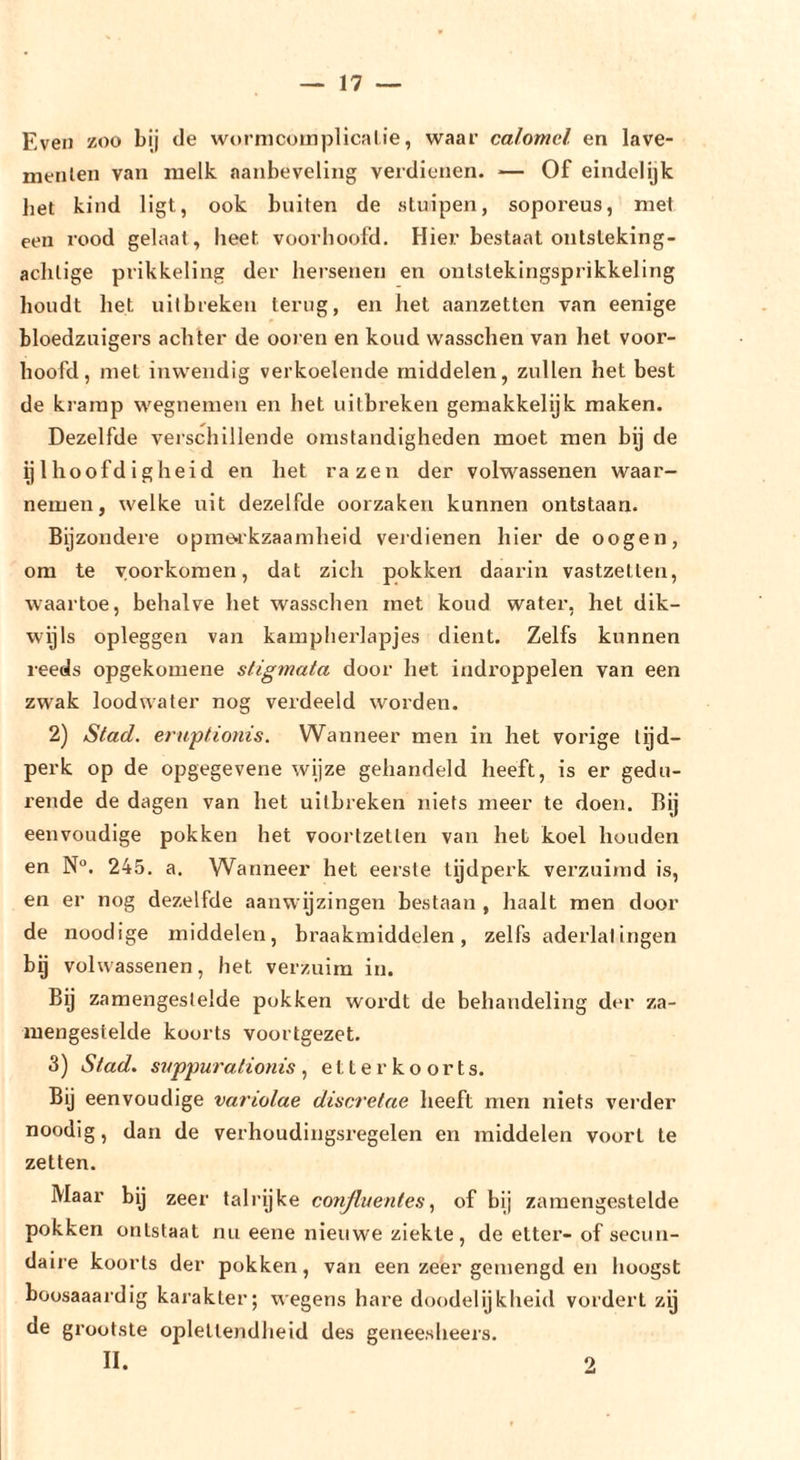 Even zoo bij de wornicoinplicalie, waar calomel. en lave- meiilen van melk aanbeveling verdienen. — Of eindelijk liet kind ligt, ook buiten de stuipen, soporeus, met een rood gelaat, heet voorhoofd. Hier bestaat ontsteking- achtige prikkeling der hei’senen en onlstekingsprikkeling houdt het uitbreken terug, en het aanzetten van eenige bloedzuigers achter de ooien en koud wasschen van het voor- hoofd, met inwendig verkoelende middelen, zullen het best de kramp wegnemen en het uitbreken geraakkelijk maken. Dezelfde verschillende omstandigheden moet men bg de ijlhoofdigheid en het razen der volwassenen waar- nemen, welke uit dezelfde oorzaken kunnen ontstaan. Bijzondere opmerkzaamheid veidienen hier de oogen, om te voorkomen, dat zich pokken daarin vastzeilen, waartoe, behalve het wasschen met koud water, het dik- wijls opleggen van kampherlapjes dient. Zelfs kunnen reeds opgekomene stigmata door het indi’oppelen van een zwak loodwater nog verdeeld worden. 2) Stad. eruptionis. Wanneer men in het vorige tijd- perk op de opgegevene wijze gehandeld heeft, is er gedu- rende de dagen van het uitbreken niets meer te doen. Bij eenvoudige pokken het voorlzetlen van het koel houden en N°. 245, a. Wanneer het eerste tijdperk verzuimd is, en er nog dezelfde aanwijzingen bestaan , haalt men door de noodige middelen, braakmiddelen, zelfs aderlatingen bij volwassenen, het verzuim in. Bij zamengeslelde pokken wordt de behandeling der za- mengestelde koorts voortgezet. 3) Stad. szfppurationis , etter koorts. Bij eenvoudige variolae discretae heeft men niets vei’der noodig, dan de verhoudingsregelen en middelen voort te zetten. Maar bij zeer talrijke conjluentesof bij zamengeslelde pokken ontstaat nu eene nieuwe ziekte, de etter- of secun- daire koorts der pokken, van een zeer gemengd en hoogst boosaaardig karakter; wegens hare doodelijkheid vordert zij de grootste oplettendheid des geneesheers, II. 2