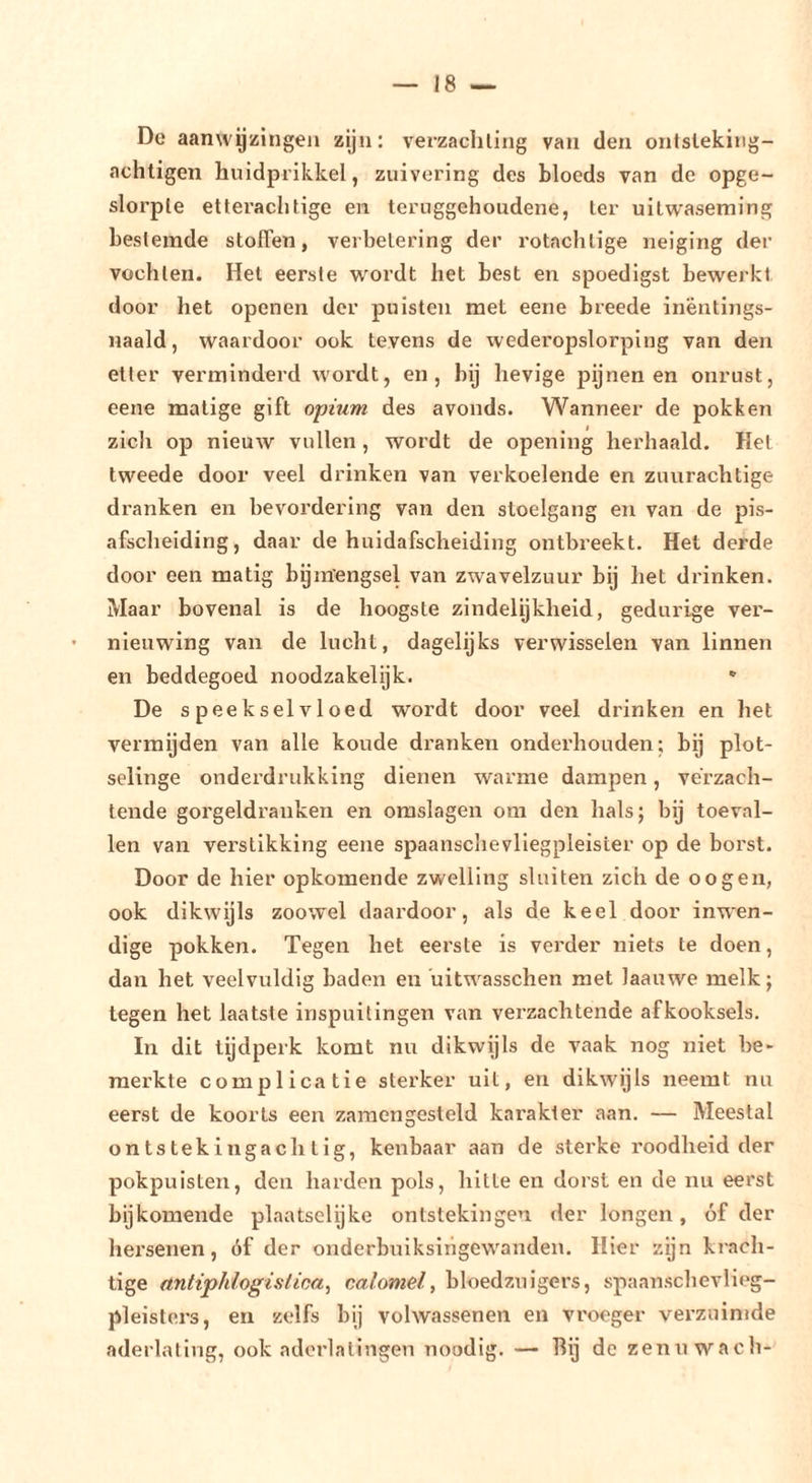 De aanwgiiingeii zijn: verzachting van den ontstekiiig- achtigen huidprikkel, zuivering des bloeds van de opge- slorple etterachtige en teruggehoudene, ter uitwaseming bestemde stoffen, verbetering der rotachtige neiging der vochten. Het eerste wordt het best en spoedigst bewerkt door het openen der puisten met eene breede inëntings- naald, waardoor ook tevens de wederopslorping van den etter verminderd wordt, en, bij hevige pynen en onrust, eene matige gift opium des avonds. Wanneer de pokken zich op nieuw vullen, wordt de opening herhaald. Het tweede door veel drinken van verkoelende en zuurachtige dranken en bevordering van den stoelgang en van de pis- afschelding, daar de huidafscheidlng ontbreekt. Het derde door een matig bgnïengsel van zwavelzuur bij het drinken. Maar bovenal is de hoogste zindelijkheid, gedurige ver- ' nieuwing van de lucht, dagelijks verwisselen van linnen en beddegoed noodzakelijk.  De speekselvloed wordt door veel drinken en het vermijden van alle koude dranken onderhouden; bg plot- selinge onderdrukking dienen warme dampen, verzach- tende gorgeldranken en omslagen om den hals; bij toeval- len van verstikking eene spaanschevllegpleister op de borst. Door de hier opkomende zwelling sluiten zich de oogen, ook dikwijls zoowel daai’door, als de keel door inwen- dige pokken. Tegen het eerste is verder niets te doen, dan het veelvuldig baden en uitwasschen met laauwe melk; tegen het laatste inspuitingen van vei’zachtende afkooksels. In dit tijdperk komt nu dikwijls de vaak nog niet be- merkte complicatie sterker uit, en dikwijls neemt nu eerst de koorts een zaraengesteld karakter aan. — Meestal on ts tekingach t ig, kenbaar aan de sterke roodheid der pokpuisten, den harden pols, hitte en dorst en de nu eerst bijkomende plaatsclijke ontstekingen der longen, óf der hersenen, óf der onderbuiksingewanden. Hier zijn krach- tige untiphlogislioa, calomel, bloedzuigers, spaanschevlieg- pleisters, en zelfs bij volwassenen en vroeger verzuimde aderlating, ook aderlatingen noodig. — hij de zennwach-