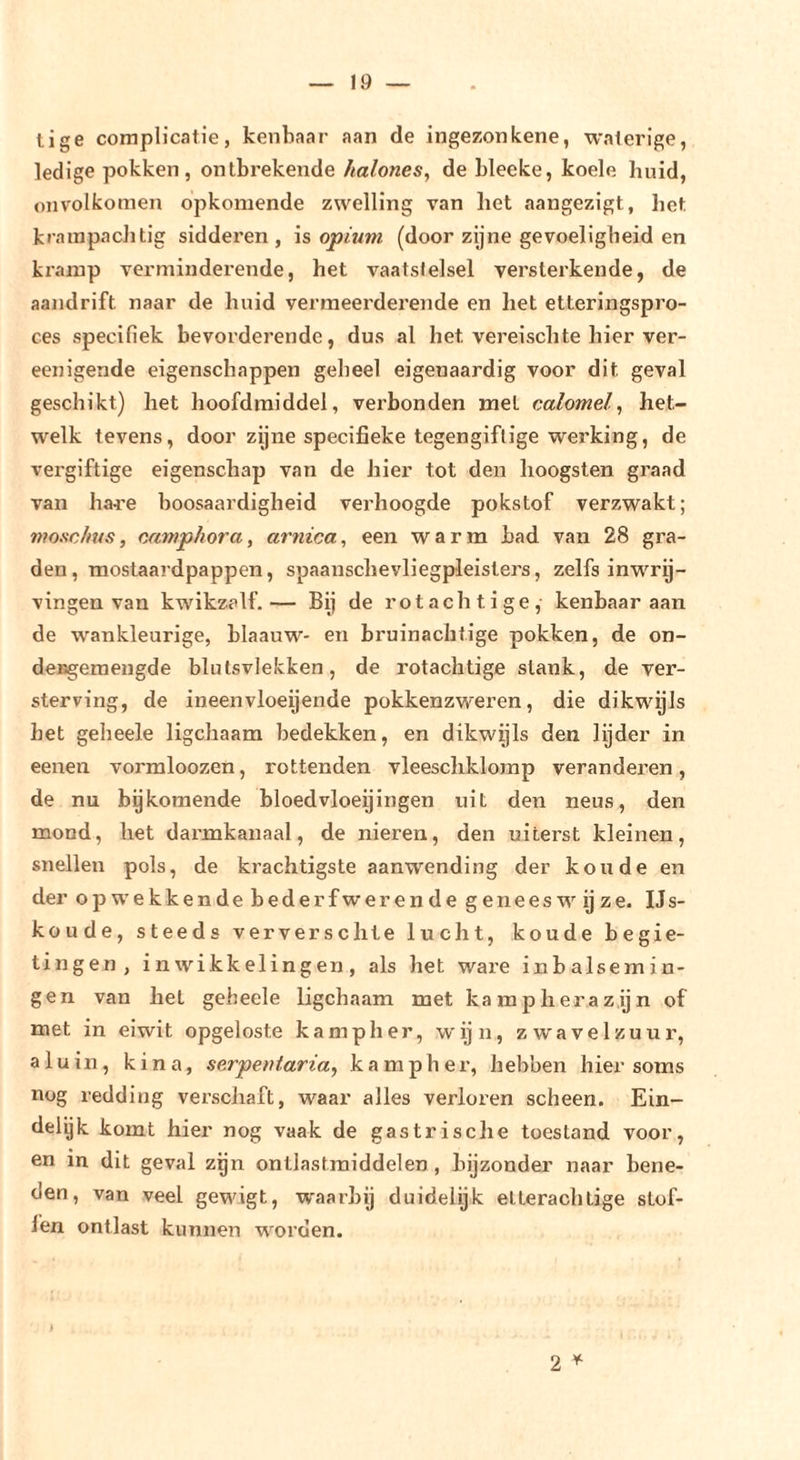 lige cornplicatie, kenbaar aan de ingezonkene, waterige, ledige pokken, ontbrekende halones, de bleeke, koele huid, onvolkomen opkomende zwelling van het aangezigt, het krainpachtig sidderen, is opium (door zijne gevoeligheid en kramp verminderende, het vaatstelsel versterkende, de aandrift naar de huid vermeerderende en het etteringspro- ces specifiek bevorderende, dus al het vereischte hier ver- eenigende eigenschappen geheel eigenaardig voor dit geval geschikt) het hoofdraiddel, vei’bonden met calomel, het- welk tevens, door zijne specifieke tegengiflige werking, de vergiftige eigenschap van de hier tot den hoogsten graad van ha^'e boosaardigheid verhoogde pokstof verzwakt; moxc/tus, camphora, arnica, een warm bad van 28 gra- den, raostaardpappen, spaanschevliegpleisters, zelfs inwrg- vingen van kwikzalf.— Bij de rot achtige, kenbaar aan de wankleurige, blaauw- en bruinachtige pokken, de on- desgemengde blutsvlekken, de rotachtige stank, de ver- sterving, de ineenvloeijende pokkenzweren, die dikwgls het geheele ligchaam bedekken, en dikwijls den lijder in eenen vormloozen, rottenden vleeschklomp veranderen, de nu bykomende bloedvloeijingen uit den neus, den mond, het darmkanaal, de nieren, den uiterst kleinen, snellen pols, de krachtigste aanwending der koude en der opwekkende bederfwerende geneeswijze. IJs- koude, steeds ververschte lucht, koude begie- tingen , in wikkelingen, als het wai’e inbalsemin- gen van het geheele ligchaam met kampherazijn of met in eiwit opgeloste kamp her, wijn, zwavelzuur, aluin, kina, serpentaria, kampher, hebben hier soms nog redding verschaft, waar alles verloren scheen. Ein- delijk komt hier nog vaak de gastrische toestand voor, en in dit geval zijn ontlastraiddelen , bijzonder naar bene- den, van veel gewigt, waarbij duidelijk etterachtige stof- fen ontlast kunnen worden. 2