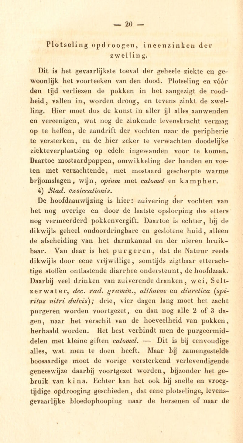 Plotseling opdroogen, ineenzinken der zwelling. Dit is het gevaarlijkste toeval der geheele ziekte en ge- woonlyk het voorteeken van den dood. Plotseling en vóór den tijd verliezen de pokken in het aangezigt de rood- heid, vallen in, worden droog, en tevens zinkt de zwel- ling. Hier moet dus de kunst in aller ijl alles aanwenden en vereenigen, wat nog de zinkende levenskracht vermag op te heffen, de aandrift der vochten naar de peripherie te versterken, en de hier zeker te verwachten doodelijke ziekteverplaatsing op edele ingewanden voor te komen. Daartoe mostaardpappen, omwikkeling der handen en voe- len met verzachtende, met mostaard gescherpte warme brij omslagen, wijn, opium met calomel en kampher. 4) Stad. exsiccationis. De hoofdaanvvyzing is hier: zuivering der vochten van het nog overige en door de laatste opslorping des etleis nog vermeerderd pokken vergift. Daartoe is echter, bij de dikwijls geheel ondoordringbare en geslotene huid, alleen de afscheiding van het darmkanaal en der nier-en bruik- baar. Van daar is het purgeren, dat de Natuur reeds dikwijls door eene vrijwillige, somtijds zigtbaar etteracli- tige stoffen ontlastende diarrhee ondersteunt, de hoofdzaak. Daarby veel drinken van zuiverende dranken, wei, Selt- zerwater, dec. rad. gramin.^ althaeae en diuretica {spi- ritus nitri dulcis); drie, vier dagen lang moet het zacht purgeren woi’den voortgezet, en dan nog alle 2 of 3 da- gen, naar het verschil van de hoeveelheid van pokken, herhaald worden. Het best verbindt men de purgeermid- delen met kleine giften calomel. — Dit is by eenvoudige alles, wat men te doen heeft. Maar by zamengesteldfe boosaardige moet de vorige versterkend verlevendigende geneeswijze daarbij voortgezet w'orden, bijzonder het ge- bruik van kina. Echter kan het ook by snelle en vroeg- tijdige opdi’ooging geschieden, dat eene plotselinge, levens- gevaai'lijke bloedophooping naar de hersenen of naar de