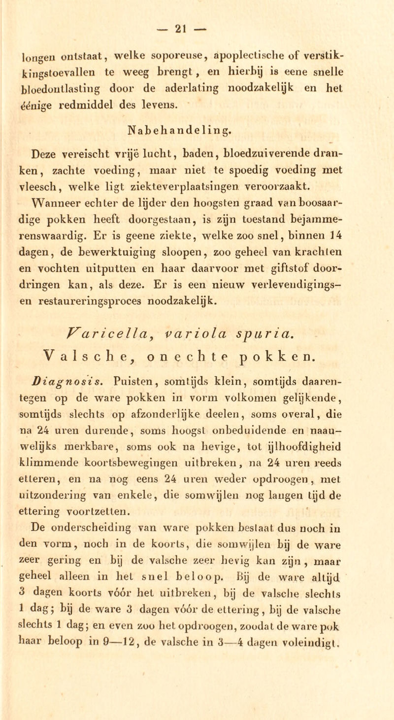 longen ontstaat, welke soporeuse, apoplectische of verstik- kingstoevallen te weeg brengt, en hierbij is eene snelle bloedontlasting door de aderlating noodzakelyk en het ^ënige redmiddel des levens. Nabehandeling. Deze vereischt vrije lucht, baden, bloedzuiverende dran- ken , zachte voeding, maar niet te spoedig voeding met vleesch, welke ligt ziekteverplaatsingen veroorzaakt. Wanneer echter de lijder den hoogsten graad van boosaar- dige pokken heeft doorgestaan, is zijn toestand bejamme- renswaai'dig. Er is geene ziekte, welke zoo snel, binnen 14 dagen, de bewerktuiging sloopen, zoo geheel van krachten en vochten uitputten en haar daarvoor met giftstof door- dringen kan, als deze. Er is een nieuw verlevendigings- en restaureringsproces noodzakelyk, J^aricella, variola spur ia. Valse he, onechte pokken. Diagnosis. Puisten, somtijds klein, somtijds daaren- tegen op de ware pokken in vorm volkomen gelijkende, somtijds slechts op afzonderlijke deelen, soms overal, die na 24 uren durende, soms hoogst onbeduidende en naau- weljks merkbare, soms ook na lievige, tot ijlhoofdigheid klimmende koortsbewegingen uitbreken, na 24 uren reeds etteren, en na nog eens 24 uren weder opdroogen, met uitzondering van enkele, die somwijlen nog langen tijd de ettering voortzetlen. De onderscheiding van ware pokken beslaat dus noch in den vorm, noch in de koorts, die somwijlen bij de ware zeer gering en bij de valsche zeer hevig kan zijn, maar geheel alleen in het snel beloop. Bij de ware altijd 3 dagen koorts vóór het uitbreken, bij de valsche slechts 1 dag; bij de ware 3 dagen vóór de ettering, bij de valsche slechts 1 dag; en even zoo het opdroogen, zoodal de ware pok haar beloop in 9—12, de valsche in 3—4 dagen voleindigt.