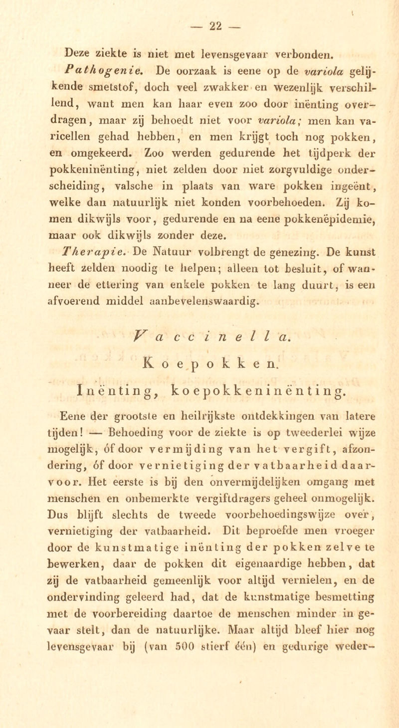 I Deze ziekte is niet met levensgevaar verbonden. Pathogenie. De oorzaak is eene op de variola gelij- kende smetstof, doch veel zwakker en wezenlijk verschil- lend, want men kan haar even zoo door inenting over- dragen, maar zij behoedt niet voor variola; men kan va- ricellen gehad hebben, en men krijgt toch nog pokken, en omgekeerd. Zoo werden gedurende het tijdperk der pokkeninënting, niet zelden door niet zorgvuldige onder- scheiding, valsche in plaats van ware pokken ingeënt, welke dan natuurlijk niet konden voorbehoeden. Zij ko- men dikwijls voor, gedurende en na eene pokkenëpidemie, maar ook dikwijls zonder deze. Therapie. YiQ Natuur volbrengt de genezing. De kunst heeft zelden noodig te helpen; alleen tot besluit, of waa- neer de etlering van enkele pukken te lang duurt, is een afvoerend middel aanbevelenswaardig. a ccinella. K o e,p o k k e n. Inenting, koepokken in enting. Eene der grootste en heilrijkste ontdekkingen van latere tijden! — Behoeding voor de ziekte is op tweederlei wijze mogelijk, óf door vermijding van het vergift, afzon- dering, óf door vernietiging der vatbaarheid daar- voor. Het eerste is bij den onvermgdelijken omgang met menschen en onbemerkte vergiftdragers geheel onmogelijk. Dus blijft slechts de tweede vooi’behoedingsw'ijze over, vernietiging der vatbaarheid. Dit beproefde men vroeger door de kunstmatige inenting der pokken zelve te bewerken, daar de pokken dit eigenaardige hebben, dat zij de vatbaarheid gemeenlijk voor altijd vernielen, en de ondervinding geleerd had, dat de kunstmatige besmetting met de voorbereiding daartoe de menschen minder in ge- vaar stelt, dan de natuurlijke. Maar altijd bleef hier nog levensgevaar bij (van .500 stierf ëón) en gedurige weder-