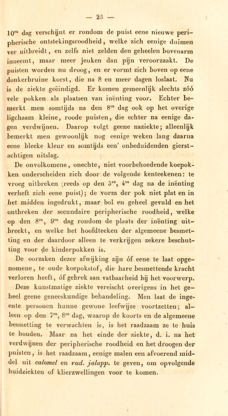 10'“ dag verschijnt er rondom de puist eene nieuwe peri- pherische ontslekingsroodheid, welke zich eenige duimen ver uilbreidt, en zelfs niet zelden den gelieelen bovenarm inneemt, maar meer jeuken dan pijn veroorzaakt. De puisten worden nu droog, en er vormt zich boven op eene donkerbruine korst, die na 8 en meer dagen loslaat. Nu is de ziekte geëindigd. Er komen gemeenlijk slechts zóó vele pokken als plaatsen van inenting voor. Echter be- merkt men somtijds na den 8'“ dag ook op het overige ligchaam kleine, roode puisten, die echter na eenige da- gen verdwijnen. Daarop volgt geene naziekte; alleenlijk bemerkt men gewoonlijk nog eenige weken lang daarna eene bleeke kleur en somtijds een’ onbeduidenden gierst- achLigen uitslag. De onvolkomene, onechte, niet voorbehoedende koepok- ken onderscheiden zich door de volgende kenteekenen: te vroeg uitbreken '^reeds op den 3®“, 4®“ dag na de inenting verheft zich eene puist); de vorm der pok niet plat en in het midden ingedrukt, maar bol en geheel gevuld en het ontbreken der secundaire peripherische roodheid, welke op den 8®“, 9®“ dag rondom de plaats der inenting uit- breekt, en welke het hoofdteeken der algemeene besmet- ting en der daardoor alleen te verkrijgen zekere beschut- ting voor de kinderpokken is. De oorzaken dezer afwijking zijn óf eene te laat opge- nomene, te oude koepokstof, die hare besmettende kracht verloren heeft, óf gebrek aan vatbaarheid bj het voorwerp. Deze kunstmatige ziekte vereischt overigens in het ge- heel geene geneeskundige behandeling. Men laat de inge- ente personen hunne gewone leefwijze voortzetten; al- leen op den 7®, 8®“ dag, waarop de koorts en de algemeene besmetting te verwachten is, is het raadzaam ze te huis te houden. Maar na het einde der ziekte, d. i. na het verdwijnen der peripherische roodheid en het droogen der puisten, is het raadzaam, eenige malen een afvoerend mid- del uit calomel en rad. jalapp. te geven, om opvolgende huidziekten of klierzwellingen voor te komen.