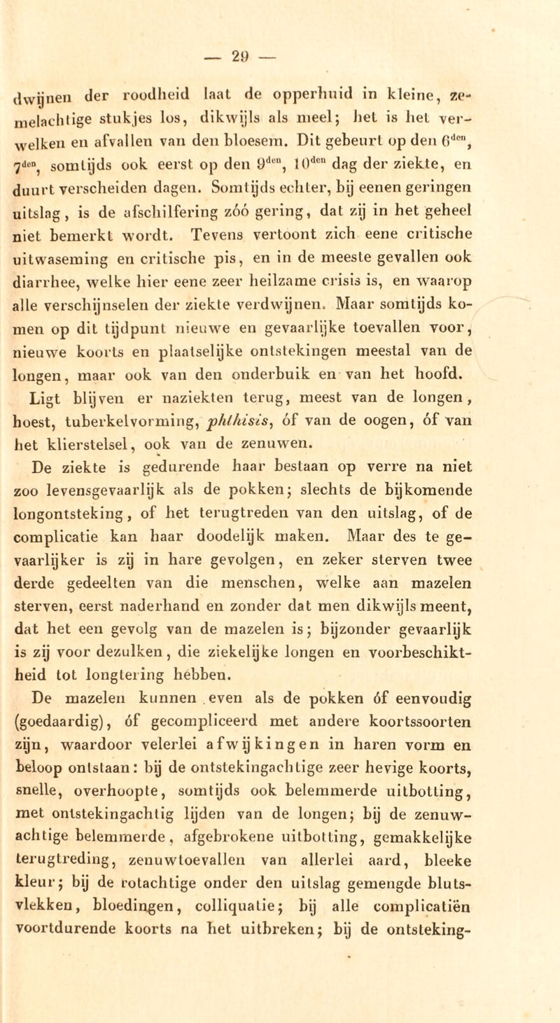 dvvijneu der roodheid laai de opperhuid in kleine, ze- nielachfige stukjes los, dikwijls als meel; hel is hel ver- welken en afvallen van den bloesem. Dil gebeurt op den 0'*™, somtijds ook eerst op den 9'*““, dag der ziekte, en duurt verscheiden dagen. Somtijds echter, bij eenen geringen uitslag, is de afschilfering zóó gering, dat zij in het geheel niet bemerkt wordt. Tevens vertoont zich eene critische uitwaseming en critische pis, en in de meeste gevallen ook diarrhee, welke hier eene zeer heilzame crisis is, en waarop alle verschijnselen der ziekte verdwijnen. Maar somtijds ko- men op dit tijdpunt nieuwe en gevaarlijke toevallen voor, nieuwe koorts en plaatselijke ontstekingen meestal van de longen, maar ook van den onderbuik en van het hoofd. Ligt blijven er naziekten terug, meest van de longen, boest, tuberkelvorming, phthisis, óf van de oogen, óf van het klierstelsel, ook van de zenuwen. De ziekte is gedurende haar bestaan op verre na niet zoo levensgevaarlijk als de pokken; slechts de bijkomende longontsteking, of het terugtreden van den uitslag, of de complicatie kan haar doodelijk maken. Maar des te ge- vaarlijker is zij in hare gevolgen, en zeker sterven twee derde gedeelten van die menschen, welke aan mazelen sterven, eerst naderhand en zonder dat men dikwijls meent, dat het een gevolg van de mazelen is; bijzonder gevaarlijk is zij voor dezulken, die ziekelijke longen en voorbeschikt- heid tot longtering hebben. De mazelen kunnen even als de pokken óf eenvoudig (goedaardig), óf gecompliceerd met andere koortssoorten zijn, waardoor velerlei afwijkingen in haren vorm en beloop ontstaan: bij de ontstekingachtige zeer hevige koorts, snelle, overhoopte, somtijds ook belemmerde uilbotting, met ontstekingachtig lijden van de longen; bij de zenuw- achtige belemmerde, afgebrokene uitbotting, gemakkelijke terugtreding, zenuwtoevallen van allerlei aard, bleeke kleur; by de rotachtige onder den uitslag gemengde bluts- vlekken, bloedingen, colliqualie; bij alle complicatiën voortdurende koorts na het uitbreken; bij de ontsteking-