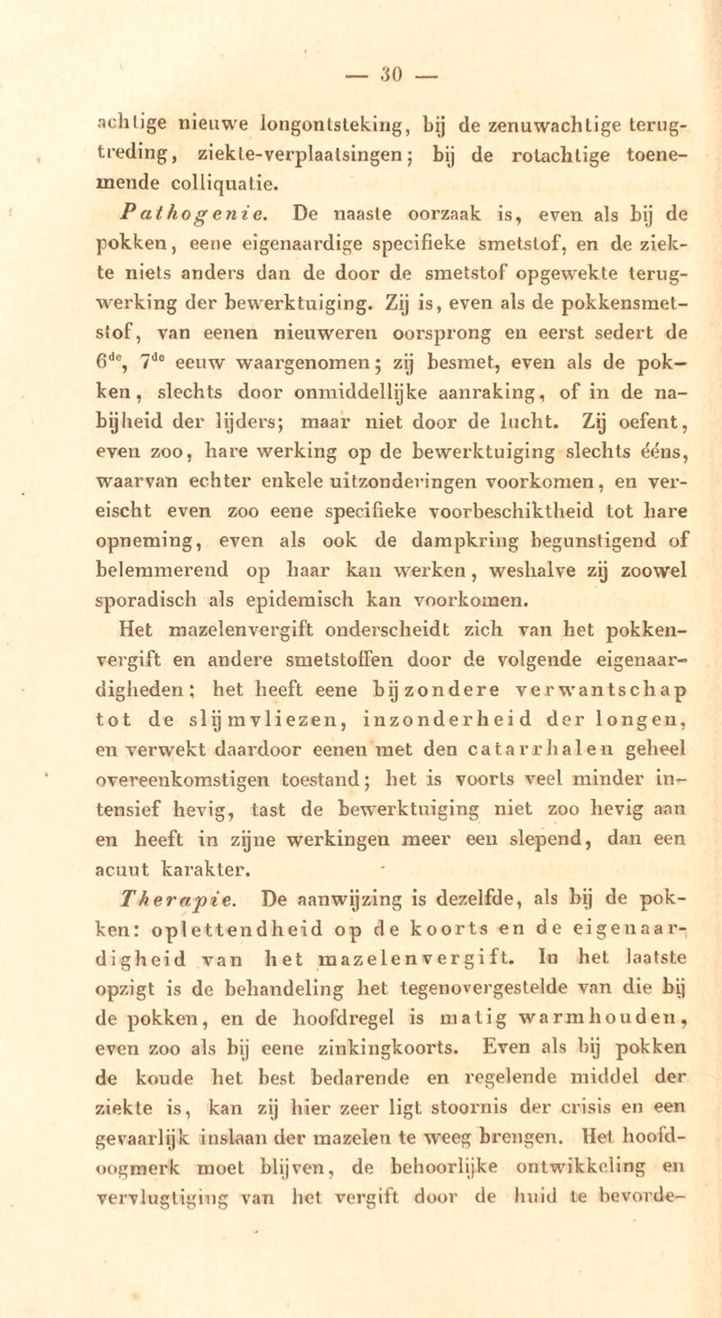 achlige nieuwe longontsteking, bij de zenuwachtige terug- treding, ziekte-verplaatsingen; bij de rotachtige toene- mende colliquatie. P athog enie. De naaste oorzaak is, even als bij de pokken, eeiie eigenaardige specifieke ismetslof, en de ziek- te niets anders dan de door de smetstof opgewekte terug- werking der bewerktuiging. Zij is, even als de pokkensraet- stof, van eenen nieuweren oorsprong en eerst sedert de gde^ 7^0 eeuw waargenomen; zij besmet, even als de pok- ken, slechts door onmiddellijke aanraking, of in de na- bijheid der lijders; maar niet door de lucht. Zij oefent, even zoo, hare werking op de bewerktuiging slechts ééns, waarvan echter enkele uitzonderingen voorkomen, en vei- eischt even zoo eene specifieke voorbeschiktheid tot hare opneming, even als ook de dampkring begunstigend of belemmerend op haar kan werken, weshalve zij zoowel sporadisch als epidemisch kan voorkomen. Het mazelenvergift onderscheidt zich van het pokken- vergift en andere smetstoffen door de volgende eigenaar- digheden: het heeft eene bijzondere verw'antschap tot de slijmvliezen, inzonderheid der longen, en verwekt daardoor eenen met den catarrhalen geheel overeenkomstigen toestand; het is voorts veel minder in- tensief hevig, tast de bewerktuiging niet zoo hevig aan en heeft in zijne werkingen meer een slepend, dan een acuut karakter. Therapie. De aanwijzing is dezelfde, als bij de pok- ken: oplettendheid op de koorts en de eigenaar- digheid van het mazelenvergift. In het laatste opzigt is de behandeling het tegenovergestelde van die bij de pokken, en de hoofdregel is matig warm hou den, even zoo als bij eene zinkingkoorts. Even als bij pokken de koude het best bedarende en regelende middel der ziekte is, kan zij hier zeer ligt stoornis der crisis en een gevaarlijk inslaan der mazelen te weeg brengen. Het hoofd- oogmerk moet blijven, de behoorlijke ontwikkeling en vervlugtiging van het vergift door de huid te bevorde-