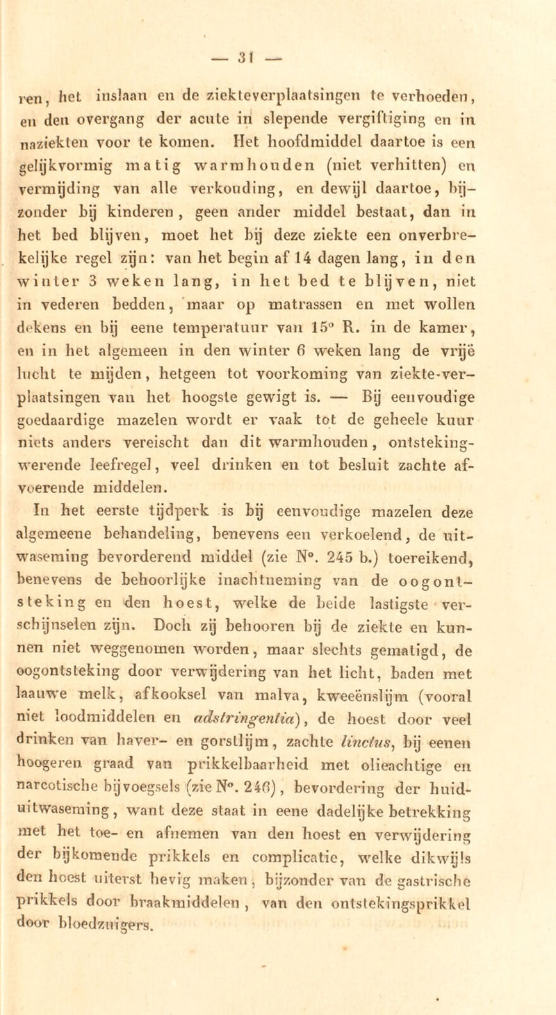 ren, het inslnan en de ziekteverplaatsingen te verhoeden, en den overgang der acute in slepende vergiftiging en in naziekten voor te komen. Het hoofdmiddel daartoe is een gelijkvormig matig warm hou den (niet verhitten) en vermijding van alle verkonding, en dewijl daartoe, bij- zonder hy kinderen , geen ander middel bestaal, dan in het bed blijven, moet het bij deze ziekte een onverbre- kelijke regel zijn: van het begin af 14 dagen lang, in den winter 3 weken lang, in het bed te biy'ven, niet in vederen bedden, maar op matrassen en met wollen dekens en bij eene temperatuur van 15“ R. in de kamer, en in het algemeen in den winter 6 weken lang de vrije lucht te mijden, hetgeen tot voorkoming van ziekte-ver- plaatsingen van het hoogste gewigt is. — Bij eenvoudige goedaardige mazelen wordt er vaak tot de geheele kuur niets anders vereischt dan dit warmhoiiden, ontsteking- werende leefregel, veel drinken en tot besluit zachte af- voerende middelen. In het eerste tijdperk is bij eenvoudige mazelen deze algemeene behandeling, benevens een verkoelend, de uit- waseming bevorderend middel (zie N°. 245 b.) toereikend, benevens de behoorlijke inachtneming van de oogont- steking en den hoest, welke de belde lastigste ver- schijnselen zijn. Doch zg behooren bij de ziekte en kun- nen niet weggenomen worden, maar slechts gematigd, de oogontsteking door verwijdering van het licht, baden met laauw'e melk, afkooksel van malva, kweeenslijm (vooral niet loodmiddelen en adatringentia), de hoest door veel drinken van haver- en gorsllgm, zachte linctus^ bij eenen hoogeren graad van prikkelbaarheid met olieachtige en narcotische bijvoegsels (zie N. 24fl), bevordering der huid- uitwaseming, want deze staat in eene dadelijke betrekking met het toe- en afnemen van den hoest en verwijdering der bijkomende prikkels en complicatie, welke dikwijls don hoest uiterst hevig maken, bijzonder van de gastrische prikkels door braakmiddelen , van den ontslekingsprikkel door bloedzuigers.