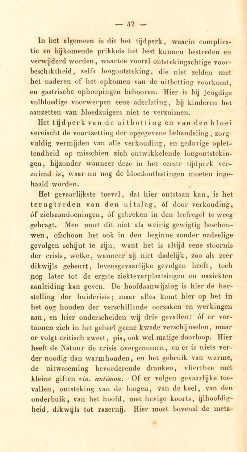 ln het algemeen is dit het tijdperk, waaiin complica- tie en bijkomende prikkels het best kunnen bestreden en verwijderd worden, waartoe vooral onlstekingachlige voor- beschiktheid, zelfs longontsteking, die niet zelden met het naderen of het opkomen van de uitbotting voorkomt, en gastrische ophoopingen behooren. Hier is bij jeugdige volbloedige voorwerpen eene aderlating, bij kinderen het aanzetten van bloedzuigers niet te verzuimen. Het tijd perk van de uitbotting en van den bloei vereischt de voortzetting der opgegevene behandeling, zorg- vuldig vermijden van alle verkonding, en gedurige oplet- tendheid op misschien zich ontwikkelende longontstekin- gen, bijzonder wanneer deze in het eerste tijdperk ver- zuimd is, waar nu nog de bloedontlastingen moeten inge- haald worden. Het geyaarlijkste toeval, dat hier ontstaan kan, is het terugtreden van den uitslag, óf door verkouding, óf zielsaandoeningen, óf gebreken in den leefregel teweeg gebragt. Men moet dit niet als weinig gewigtig beschou- wen , ofschoon het ook in den beginne zonder nadeelige gevolgen schgnt te zijn; want het is altijd eene stoornis der crisis, welke, wanneer zij niet dadelyk, zoo als zeer dikwyls gebeurt, levensgevaarlyke gevolgen heeft, toch nog later tot de ergste ziekteverplaatsingen en naziekten aanleiding kan geven. De hoofdaanwijzing is hier de her- stelling der huidcrisis; maar alles komt hier op het in het oog houden der verschillende oorzaken en werkingen aan, en hier onderscheiden wij drie gevallen; óf er ver- toonen zich in het geheel geene kwade verschijnselen, maar er volgt critisch zweet, pis, ook wel matige doorloop. Hier heeft de Natuur de crisis overgenomen, en er is niets ver- der noodig dan warmhouden, en het gebruik van warme, de uitwaseming bevorderende dranken, vlierlhee met kleine giften vin. antimon. Of er volgen gevaarlijke toe- vallen, ontsteking van de longen, van de keel, van den onderbuik, van het hoofd, met hevige koorts, ijlhoofdig- heid, dikwyls tot razernij. Hier moet bovenal de meta-