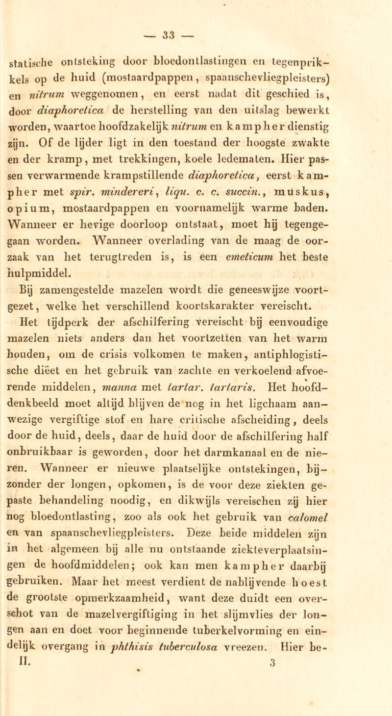statische onisleking door bloedontlaslliigen en legenprik*- kels op de huid (niostaardpappen, spaanschevliegpleisters) en nitrum weggenomen, en eerst nadat dit geschied is, door diaphoretica de herstelling van den uitslag bewerkt worden, waartoe hoofdzakelijk nitrum en kampher dienstig zijn. Of de lyder ligt in den toestand der hoogste zwakte en der kramp, met trekkingen, koele ledematen. Hier pas- sen verwarmende krampstillende eerst kam- pher met spir. minder er liqu. c. c. succin., muskus, opium, mostaardpappen en voornamelijk warme baden. Wanneer er hevige doorloop ontstaat, moet hij tegenge- gaan worden. Wanneer overlading van de maag de oor- zaak van het terugtreden is, is een emeticum het beste hulpmiddel. Bij zamengestelde mazelen wordt die geneeswijze voort- gezet, welke het verschillend koortskarakter vereischt. Het tijdperk der afschilfering vereischt by eenvoudige mazelen niets anders dan het voorlzetten van het warm houden, om de crisis volkomen te maken, antiphlogisti- sche dieet en het gebruik van zachte en verkoelend afvoe- rende middelen, manna met tartar. tartaris. Het hoofd- denkbeeld moet altijd blijven de nog in het ligchaam aan- w'ezige vergiftige stof en hare critische afscheiding, deels door de huid, deels, daar de huid door de afschilfering half onbruikbaar is geworden, door het darmkanaal en de nie- ren. Wanneer er nieuwe plaatselijke ontstekingen, bij- zonder der longen, opkomen, is de voor deze ziekten ge- paste behandeling noodig, en dikwijls vereischen zij hier nog bloedontlasting, zoo als ook het gebruik van calomel en van spaanschevliegpleisters. Deze beide middelen zijn in het algemeen bij alle nu ontslaande ziekte verplaatsin- gen de hoofdmiddelen; ook kan men kampher daarbij gebruiken. Maar het meest verdient de nablijvende hoest de grootste opmerkzaamheid, want deze duidt een over- schot van de mazelvergiftiging in het slijmvlies der lon- gen aan en doet voor beginnende tuberk el vorming en ein- delijk overgang in phtkisis tuhercMlosa vreezen. Hier be- ll. 3