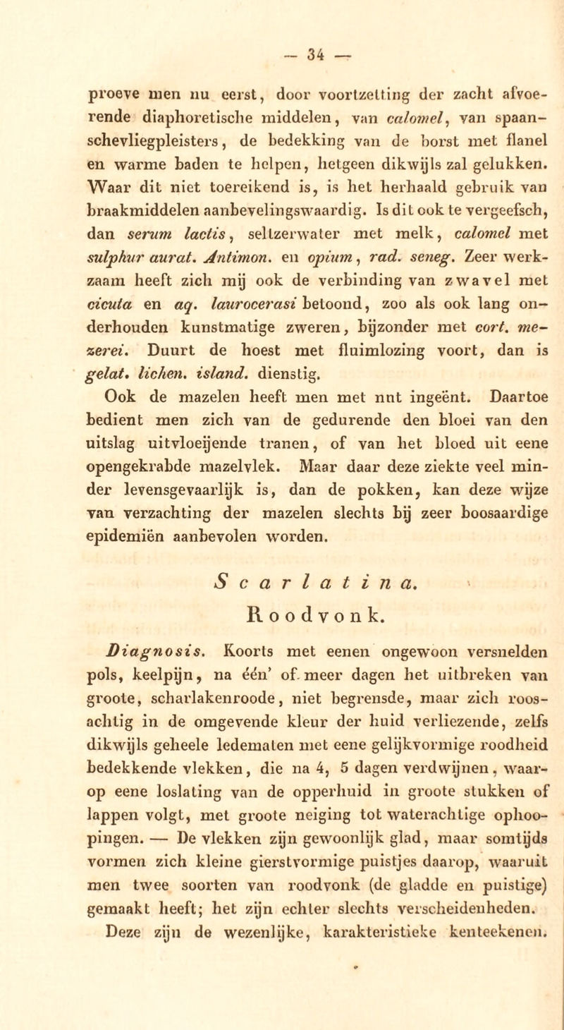 proeve ruen nu eerst, door voortzetting der zacht afvoe- rende diaphoretische middelen, van calomel, van spaan- schevliegpleisters, de bedekking van de borst met flanel en warme baden te helpen, hetgeen dikwijls zal gelukken. Waar dit niet toereikend is, is het herhaald gebruik van braakmiddelen aanbevelingswaardig. Is dit ook te vergeefsch, dan serum lactis, sellzerwater met melk, calomel met sulphur aurat, Antimon, en opium, rad. seneg. Zeer werk- zaam heeft zich mij ook de verbinding van zwavel met cicuia en aq. laurocerasi heioonó. ^ zoo als ook lang on- derhouden kunstmatige zweren, bgzonder met cort. me- %erei. Duurt de hoest met fluimlozing voort, dan is gelat, liehen, island. dienstig. Ook de mazelen heeft men met nnt ingeënt. Daartoe bedient men zich van de gedurende den bloei van den uitslag uitvloeijende tranen, of van het bloed uit eene opengekrabde mazelvlek. Maar daar deze ziekte veel min- der levensgevaarlijk is, dan de pokken, kan deze wyze van verzachting der mazelen slechts bg zeer boosaardige epidemiën aanbevolen worden. Scarlatina, ' Roodvonk. Diagnosis. Koorts met eenen ongewoon versnelden pols, keelpijn, na één’ of. meer dagen het uitbreken van groote, scharlakenroode, niet begrensde, maar zich roos- achtig in de oragevende kleur der huid verliezende, zelfs dikwijls geheele ledematen met eene gelykvormige roodheid bedekkende vlekken, die na 4, 5 dagen verdwijnen, waar- op eene loslating van de opperhuid in groote stukken of lappen volgt, met groote neiging tot waterachtige ophoo- pingen. — De vlekken zgn gewoonlijk glad, maar somtgds vormen zich kleine gierstvormige puistjes daarop, waaruit men twee soorten van roodvonk (de gladde en puistige) gemaakt heeft; het zijn echter slechts verscheidenheden. Deze zijn de wezenlgke, karakteristieke kenteekenen.