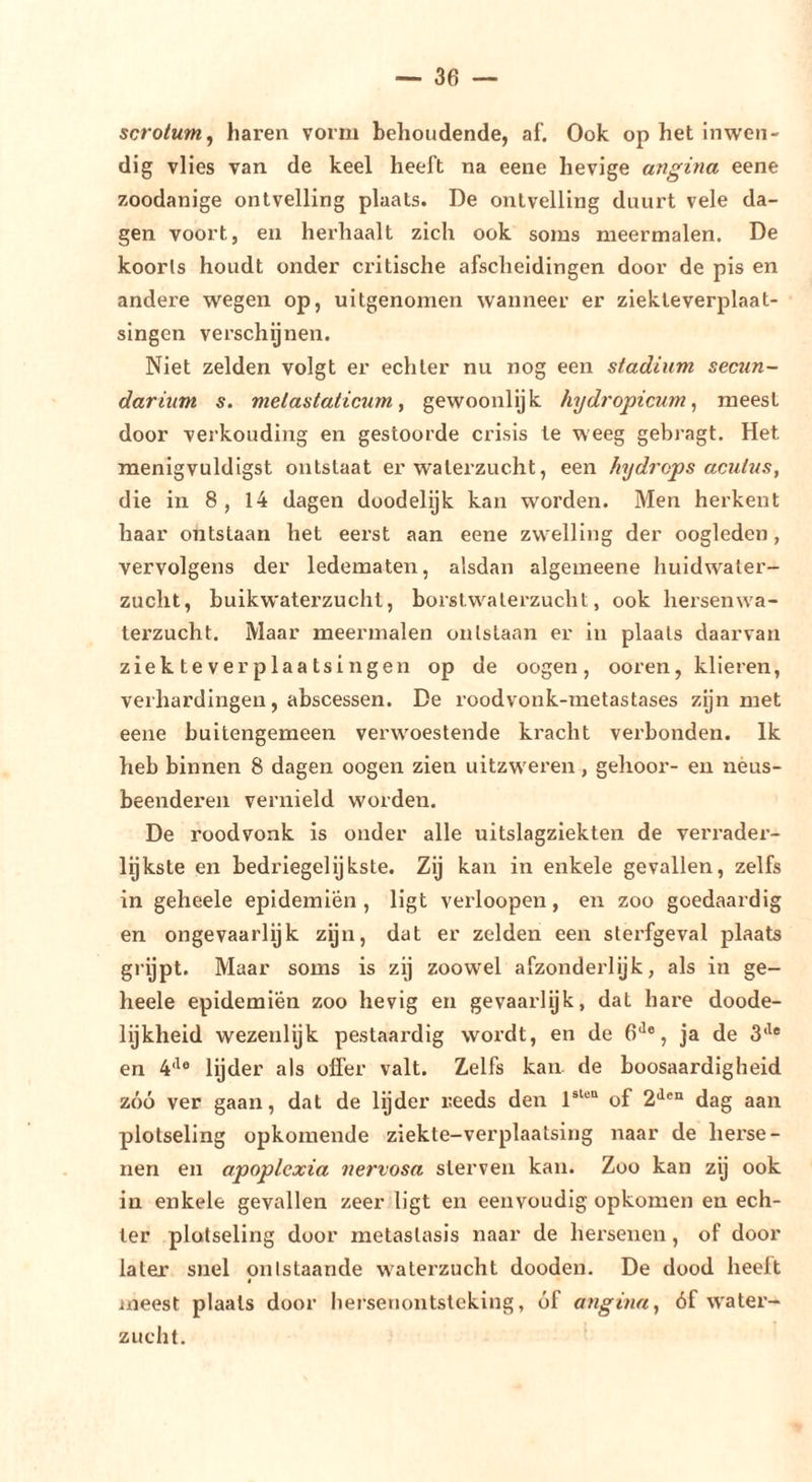 scrotum^ haren vorm behoudende, af. Ook op het inwen- dig vlies van de keel heeft na eene hevige angina eene zoodanige ontvelling plaats. De ontvelling duurt vele da- gen voort, en herhaalt zich ook soms meermalen. De koorls houdt onder critische afscheidingen door de pis en andere wegen op, uitgenomen wanneer er ziekleverplaat- singen verschijnen. Niet zelden volgt er echter nu nog een stadium secun- darium s. metastaticum, gewoonlijk hydropicum^ meest door verkouding en gestoorde crisis te weeg gehragt. Het menigvuldigst ontstaat er watei’zucht, een hydrops aculus, die in 8 , 14 dagen doodelijk kan worden. Men herkent haar ontstaan het eerst aan eene zwelling der oogleden, vervolgens der ledemateir, alsdan algeineene huidwaler- zucht, buikwaterzucht, borstwaterzucht, ook hersenwa- terzucht. Maar meermalen ontstaan er in plaats daarvan ziektever plaatsingen op de oogen, ooren, klieren, verhardingen, abscessen. De roodvonk-metastases zijn met eene buitengemeen verwoestende kracht verbonden. Ik heb binnen 8 dagen oogen zien uitzwex-en , gehooi’- en nèus- beenderen vernield worden. De roodvonk is onder alle uitslagziekten de veri-adei-- lijkste en bedriegelijkste. Zij kan in enkele gevallen, zelfs in geheele epidemien , ligt verloopen, en zoo goedaardig en ongevaarlijk zijn, dat er zelden een stei’fgeval plaats grijpt. Maar soms is zij zoowel afzonderlijk, als in ge- heele epidemien zoo hevig en gevaarlijk, dat hare doode- lijkheid wezenlijk pestaardig wordt, en de G*^®, ja de 3‘^® en 4‘^® lijder als offer valt. Zelfs kan de boosaardigheid zóó ver gaan, dat de lijder reeds den 1®^®“ of 2'^®“ dag aan plotseling opkomende ziekte-verplaatsing naar de hei'se- nen en apoplcxia nervosa sterven kan. Zoo kan zij ook in enkele gevallen zeer ligt en eenvoudig opkomen en ech- ter plotseling door metastasis naar de hei’senen, of door later snel ontstaande waterzucht doodeix. De dood heelt t xneest plaats door hei'senontsleklng, óf angina, óf water- zucht.